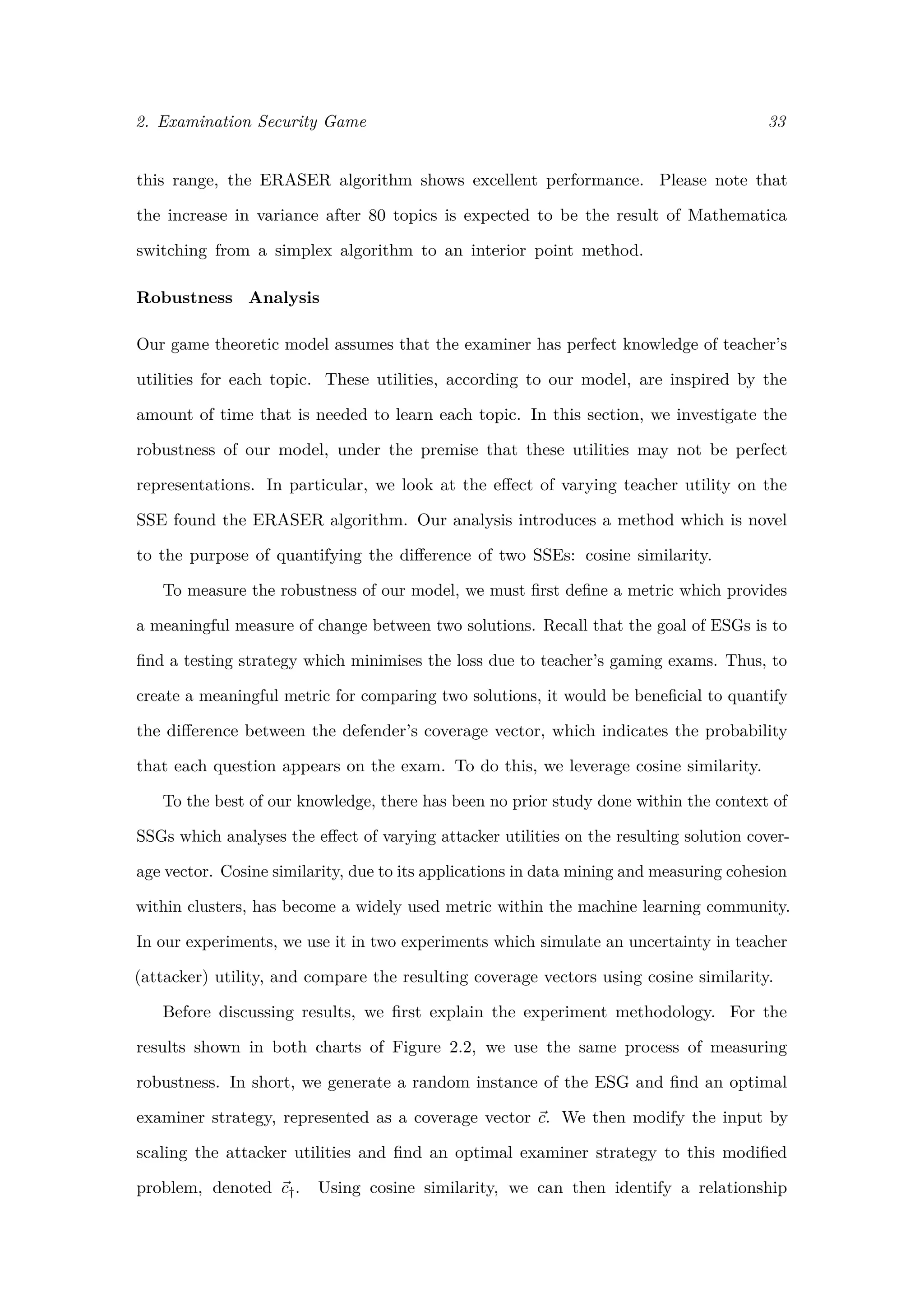 2. Examination Security Game 33
this range, the ERASER algorithm shows excellent performance. Please note that
the increase in variance after 80 topics is expected to be the result of Mathematica
switching from a simplex algorithm to an interior point method.
Robustness Analysis
Our game theoretic model assumes that the examiner has perfect knowledge of teacher’s
utilities for each topic. These utilities, according to our model, are inspired by the
amount of time that is needed to learn each topic. In this section, we investigate the
robustness of our model, under the premise that these utilities may not be perfect
representations. In particular, we look at the eﬀect of varying teacher utility on the
SSE found the ERASER algorithm. Our analysis introduces a method which is novel
to the purpose of quantifying the diﬀerence of two SSEs: cosine similarity.
To measure the robustness of our model, we must ﬁrst deﬁne a metric which provides
a meaningful measure of change between two solutions. Recall that the goal of ESGs is to
ﬁnd a testing strategy which minimises the loss due to teacher’s gaming exams. Thus, to
create a meaningful metric for comparing two solutions, it would be beneﬁcial to quantify
the diﬀerence between the defender’s coverage vector, which indicates the probability
that each question appears on the exam. To do this, we leverage cosine similarity.
To the best of our knowledge, there has been no prior study done within the context of
SSGs which analyses the eﬀect of varying attacker utilities on the resulting solution cover-
age vector. Cosine similarity, due to its applications in data mining and measuring cohesion
within clusters, has become a widely used metric within the machine learning community.
In our experiments, we use it in two experiments which simulate an uncertainty in teacher
(attacker) utility, and compare the resulting coverage vectors using cosine similarity.
Before discussing results, we ﬁrst explain the experiment methodology. For the
results shown in both charts of Figure 2.2, we use the same process of measuring
robustness. In short, we generate a random instance of the ESG and ﬁnd an optimal
examiner strategy, represented as a coverage vector c. We then modify the input by
scaling the attacker utilities and ﬁnd an optimal examiner strategy to this modiﬁed
problem, denoted c†. Using cosine similarity, we can then identify a relationship
 