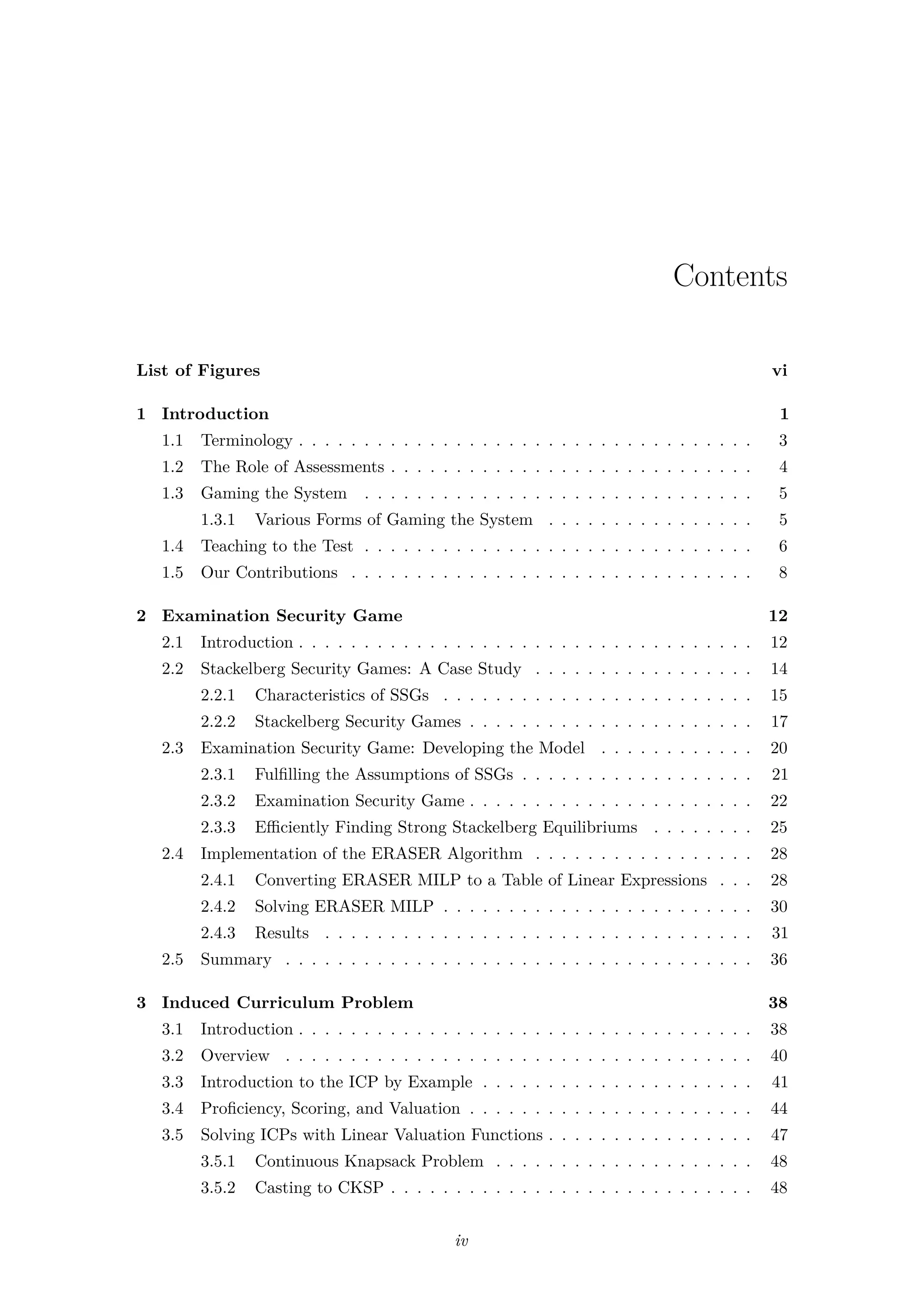 Contents
List of Figures vi
1 Introduction 1
1.1 Terminology . . . . . . . . . . . . . . . . . . . . . . . . . . . . . . . . . . . 3
1.2 The Role of Assessments . . . . . . . . . . . . . . . . . . . . . . . . . . . . 4
1.3 Gaming the System . . . . . . . . . . . . . . . . . . . . . . . . . . . . . . 5
1.3.1 Various Forms of Gaming the System . . . . . . . . . . . . . . . . 5
1.4 Teaching to the Test . . . . . . . . . . . . . . . . . . . . . . . . . . . . . . 6
1.5 Our Contributions . . . . . . . . . . . . . . . . . . . . . . . . . . . . . . . 8
2 Examination Security Game 12
2.1 Introduction . . . . . . . . . . . . . . . . . . . . . . . . . . . . . . . . . . . 12
2.2 Stackelberg Security Games: A Case Study . . . . . . . . . . . . . . . . . 14
2.2.1 Characteristics of SSGs . . . . . . . . . . . . . . . . . . . . . . . . 15
2.2.2 Stackelberg Security Games . . . . . . . . . . . . . . . . . . . . . . 17
2.3 Examination Security Game: Developing the Model . . . . . . . . . . . . 20
2.3.1 Fulﬁlling the Assumptions of SSGs . . . . . . . . . . . . . . . . . . 21
2.3.2 Examination Security Game . . . . . . . . . . . . . . . . . . . . . . 22
2.3.3 Eﬃciently Finding Strong Stackelberg Equilibriums . . . . . . . . 25
2.4 Implementation of the ERASER Algorithm . . . . . . . . . . . . . . . . . 28
2.4.1 Converting ERASER MILP to a Table of Linear Expressions . . . 28
2.4.2 Solving ERASER MILP . . . . . . . . . . . . . . . . . . . . . . . . 30
2.4.3 Results . . . . . . . . . . . . . . . . . . . . . . . . . . . . . . . . . 31
2.5 Summary . . . . . . . . . . . . . . . . . . . . . . . . . . . . . . . . . . . . 36
3 Induced Curriculum Problem 38
3.1 Introduction . . . . . . . . . . . . . . . . . . . . . . . . . . . . . . . . . . . 38
3.2 Overview . . . . . . . . . . . . . . . . . . . . . . . . . . . . . . . . . . . . 40
3.3 Introduction to the ICP by Example . . . . . . . . . . . . . . . . . . . . . 41
3.4 Proﬁciency, Scoring, and Valuation . . . . . . . . . . . . . . . . . . . . . . 44
3.5 Solving ICPs with Linear Valuation Functions . . . . . . . . . . . . . . . . 47
3.5.1 Continuous Knapsack Problem . . . . . . . . . . . . . . . . . . . . 48
3.5.2 Casting to CKSP . . . . . . . . . . . . . . . . . . . . . . . . . . . . 48
iv
 