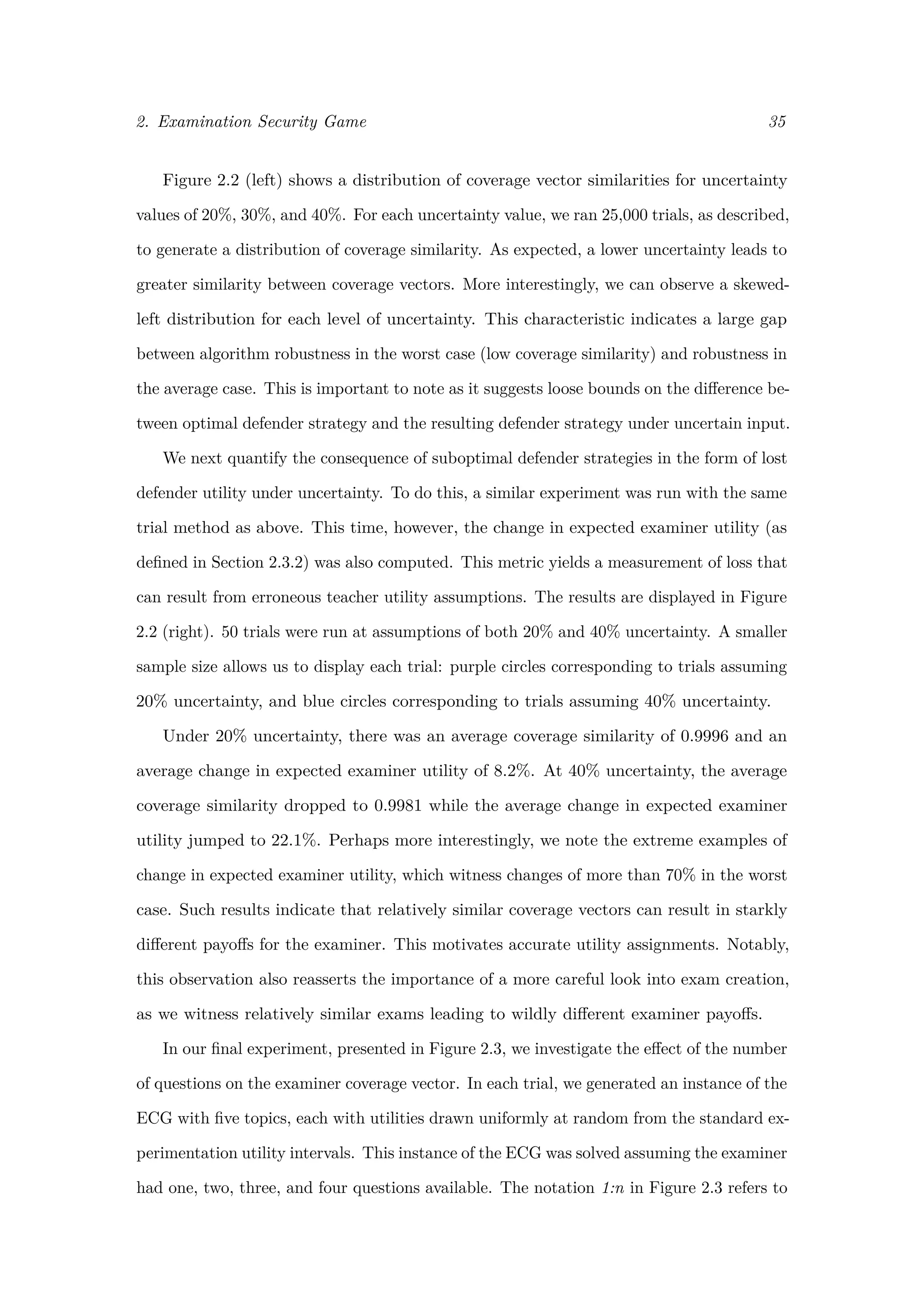 2. Examination Security Game 35
Figure 2.2 (left) shows a distribution of coverage vector similarities for uncertainty
values of 20%, 30%, and 40%. For each uncertainty value, we ran 25,000 trials, as described,
to generate a distribution of coverage similarity. As expected, a lower uncertainty leads to
greater similarity between coverage vectors. More interestingly, we can observe a skewed-
left distribution for each level of uncertainty. This characteristic indicates a large gap
between algorithm robustness in the worst case (low coverage similarity) and robustness in
the average case. This is important to note as it suggests loose bounds on the diﬀerence be-
tween optimal defender strategy and the resulting defender strategy under uncertain input.
We next quantify the consequence of suboptimal defender strategies in the form of lost
defender utility under uncertainty. To do this, a similar experiment was run with the same
trial method as above. This time, however, the change in expected examiner utility (as
deﬁned in Section 2.3.2) was also computed. This metric yields a measurement of loss that
can result from erroneous teacher utility assumptions. The results are displayed in Figure
2.2 (right). 50 trials were run at assumptions of both 20% and 40% uncertainty. A smaller
sample size allows us to display each trial: purple circles corresponding to trials assuming
20% uncertainty, and blue circles corresponding to trials assuming 40% uncertainty.
Under 20% uncertainty, there was an average coverage similarity of 0.9996 and an
average change in expected examiner utility of 8.2%. At 40% uncertainty, the average
coverage similarity dropped to 0.9981 while the average change in expected examiner
utility jumped to 22.1%. Perhaps more interestingly, we note the extreme examples of
change in expected examiner utility, which witness changes of more than 70% in the worst
case. Such results indicate that relatively similar coverage vectors can result in starkly
diﬀerent payoﬀs for the examiner. This motivates accurate utility assignments. Notably,
this observation also reasserts the importance of a more careful look into exam creation,
as we witness relatively similar exams leading to wildly diﬀerent examiner payoﬀs.
In our ﬁnal experiment, presented in Figure 2.3, we investigate the eﬀect of the number
of questions on the examiner coverage vector. In each trial, we generated an instance of the
ECG with ﬁve topics, each with utilities drawn uniformly at random from the standard ex-
perimentation utility intervals. This instance of the ECG was solved assuming the examiner
had one, two, three, and four questions available. The notation 1:n in Figure 2.3 refers to
 
