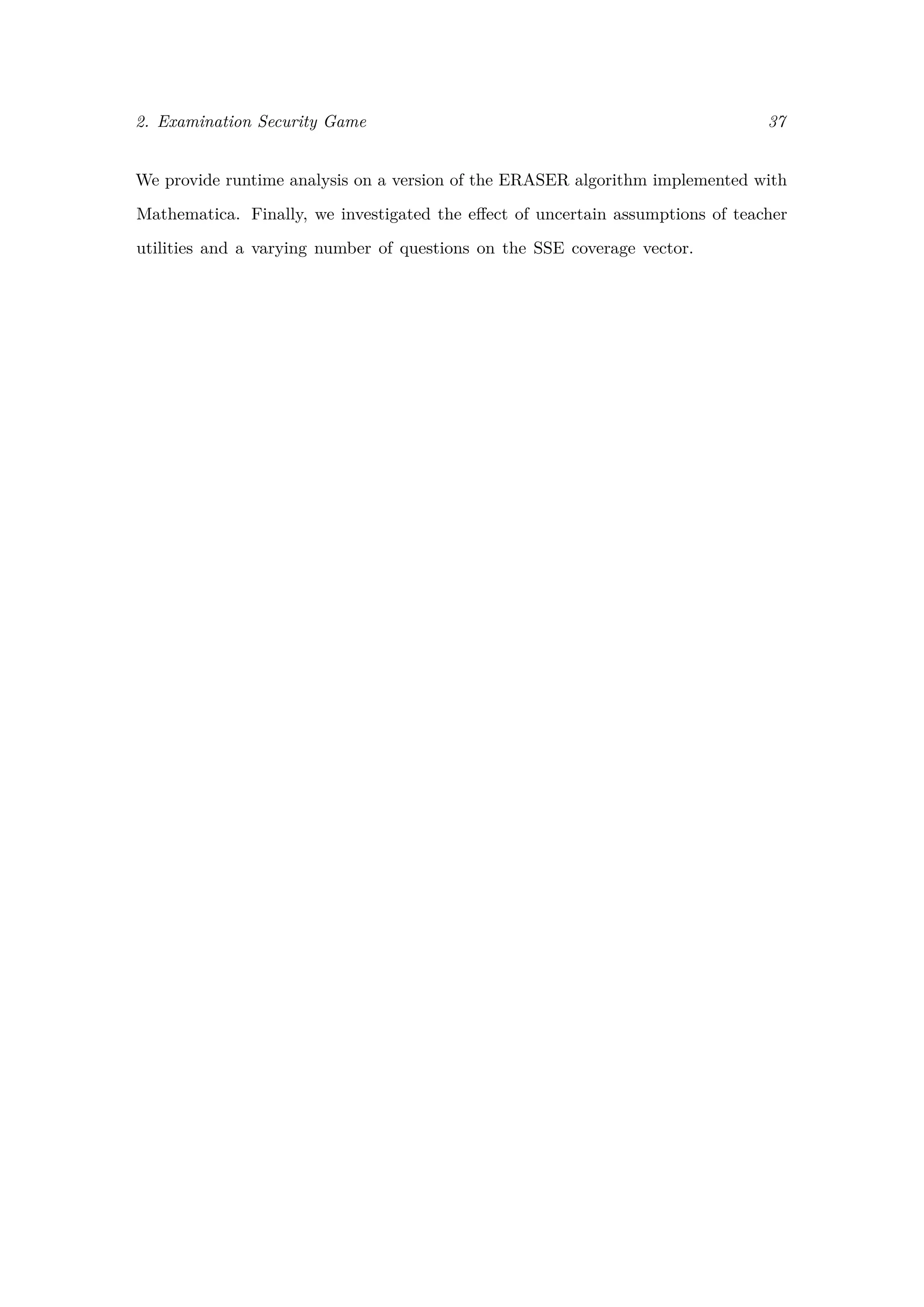 2. Examination Security Game 37
We provide runtime analysis on a version of the ERASER algorithm implemented with
Mathematica. Finally, we investigated the eﬀect of uncertain assumptions of teacher
utilities and a varying number of questions on the SSE coverage vector.
 