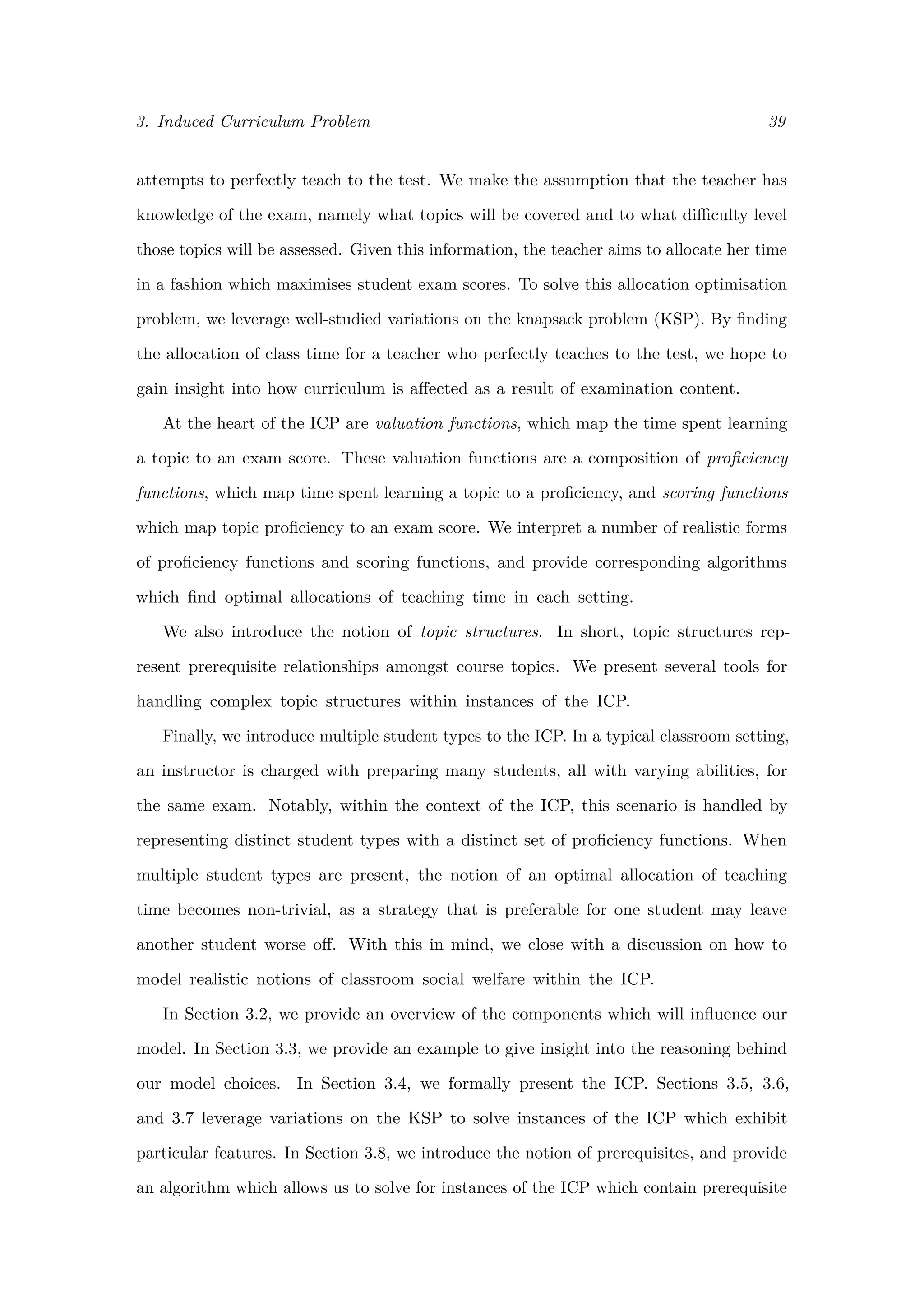 3. Induced Curriculum Problem 39
attempts to perfectly teach to the test. We make the assumption that the teacher has
knowledge of the exam, namely what topics will be covered and to what diﬃculty level
those topics will be assessed. Given this information, the teacher aims to allocate her time
in a fashion which maximises student exam scores. To solve this allocation optimisation
problem, we leverage well-studied variations on the knapsack problem (KSP). By ﬁnding
the allocation of class time for a teacher who perfectly teaches to the test, we hope to
gain insight into how curriculum is aﬀected as a result of examination content.
At the heart of the ICP are valuation functions, which map the time spent learning
a topic to an exam score. These valuation functions are a composition of proﬁciency
functions, which map time spent learning a topic to a proﬁciency, and scoring functions
which map topic proﬁciency to an exam score. We interpret a number of realistic forms
of proﬁciency functions and scoring functions, and provide corresponding algorithms
which ﬁnd optimal allocations of teaching time in each setting.
We also introduce the notion of topic structures. In short, topic structures rep-
resent prerequisite relationships amongst course topics. We present several tools for
handling complex topic structures within instances of the ICP.
Finally, we introduce multiple student types to the ICP. In a typical classroom setting,
an instructor is charged with preparing many students, all with varying abilities, for
the same exam. Notably, within the context of the ICP, this scenario is handled by
representing distinct student types with a distinct set of proﬁciency functions. When
multiple student types are present, the notion of an optimal allocation of teaching
time becomes non-trivial, as a strategy that is preferable for one student may leave
another student worse oﬀ. With this in mind, we close with a discussion on how to
model realistic notions of classroom social welfare within the ICP.
In Section 3.2, we provide an overview of the components which will inﬂuence our
model. In Section 3.3, we provide an example to give insight into the reasoning behind
our model choices. In Section 3.4, we formally present the ICP. Sections 3.5, 3.6,
and 3.7 leverage variations on the KSP to solve instances of the ICP which exhibit
particular features. In Section 3.8, we introduce the notion of prerequisites, and provide
an algorithm which allows us to solve for instances of the ICP which contain prerequisite
 