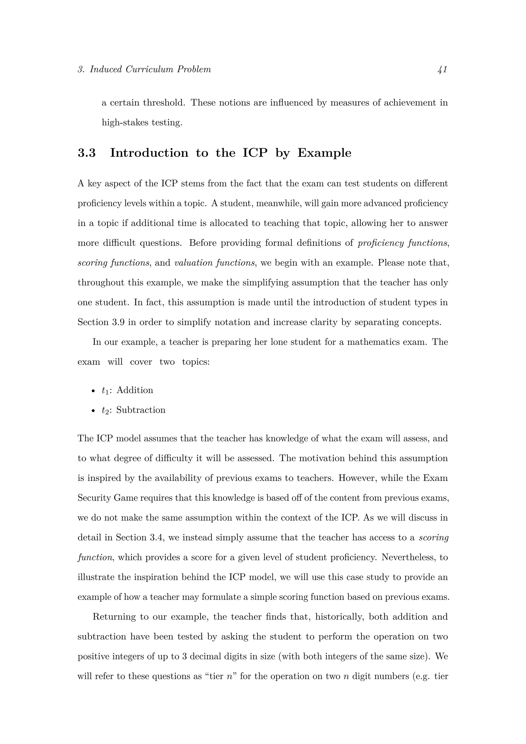 3. Induced Curriculum Problem 41
a certain threshold. These notions are inﬂuenced by measures of achievement in
high-stakes testing.
3.3 Introduction to the ICP by Example
A key aspect of the ICP stems from the fact that the exam can test students on diﬀerent
proﬁciency levels within a topic. A student, meanwhile, will gain more advanced proﬁciency
in a topic if additional time is allocated to teaching that topic, allowing her to answer
more diﬃcult questions. Before providing formal deﬁnitions of proﬁciency functions,
scoring functions, and valuation functions, we begin with an example. Please note that,
throughout this example, we make the simplifying assumption that the teacher has only
one student. In fact, this assumption is made until the introduction of student types in
Section 3.9 in order to simplify notation and increase clarity by separating concepts.
In our example, a teacher is preparing her lone student for a mathematics exam. The
exam will cover two topics:
• t1: Addition
• t2: Subtraction
The ICP model assumes that the teacher has knowledge of what the exam will assess, and
to what degree of diﬃculty it will be assessed. The motivation behind this assumption
is inspired by the availability of previous exams to teachers. However, while the Exam
Security Game requires that this knowledge is based oﬀ of the content from previous exams,
we do not make the same assumption within the context of the ICP. As we will discuss in
detail in Section 3.4, we instead simply assume that the teacher has access to a scoring
function, which provides a score for a given level of student proﬁciency. Nevertheless, to
illustrate the inspiration behind the ICP model, we will use this case study to provide an
example of how a teacher may formulate a simple scoring function based on previous exams.
Returning to our example, the teacher ﬁnds that, historically, both addition and
subtraction have been tested by asking the student to perform the operation on two
positive integers of up to 3 decimal digits in size (with both integers of the same size). We
will refer to these questions as “tier n” for the operation on two n digit numbers (e.g. tier
 