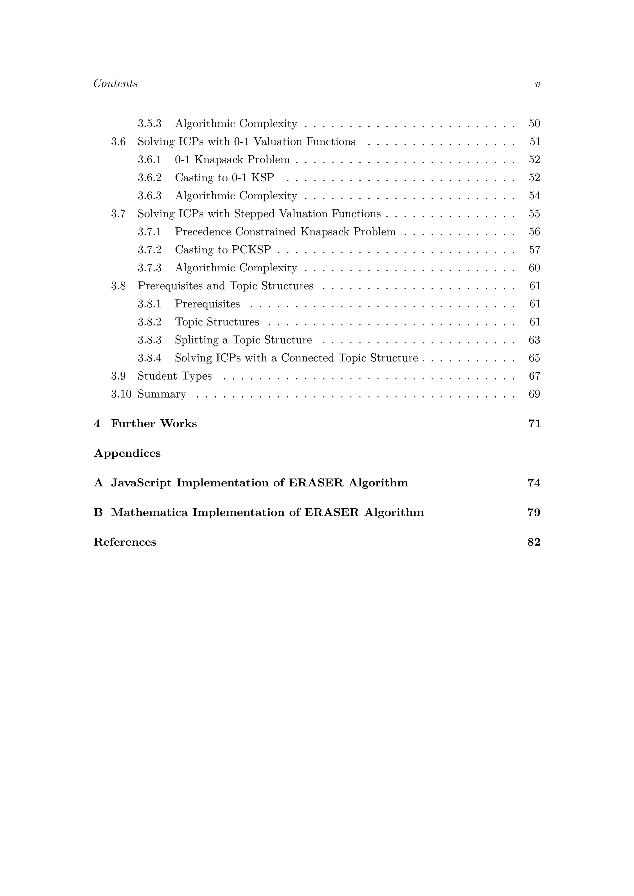 Contents v
3.5.3 Algorithmic Complexity . . . . . . . . . . . . . . . . . . . . . . . . 50
3.6 Solving ICPs with 0-1 Valuation Functions . . . . . . . . . . . . . . . . . 51
3.6.1 0-1 Knapsack Problem . . . . . . . . . . . . . . . . . . . . . . . . . 52
3.6.2 Casting to 0-1 KSP . . . . . . . . . . . . . . . . . . . . . . . . . . 52
3.6.3 Algorithmic Complexity . . . . . . . . . . . . . . . . . . . . . . . . 54
3.7 Solving ICPs with Stepped Valuation Functions . . . . . . . . . . . . . . . 55
3.7.1 Precedence Constrained Knapsack Problem . . . . . . . . . . . . . 56
3.7.2 Casting to PCKSP . . . . . . . . . . . . . . . . . . . . . . . . . . . 57
3.7.3 Algorithmic Complexity . . . . . . . . . . . . . . . . . . . . . . . . 60
3.8 Prerequisites and Topic Structures . . . . . . . . . . . . . . . . . . . . . . 61
3.8.1 Prerequisites . . . . . . . . . . . . . . . . . . . . . . . . . . . . . . 61
3.8.2 Topic Structures . . . . . . . . . . . . . . . . . . . . . . . . . . . . 61
3.8.3 Splitting a Topic Structure . . . . . . . . . . . . . . . . . . . . . . 63
3.8.4 Solving ICPs with a Connected Topic Structure . . . . . . . . . . . 65
3.9 Student Types . . . . . . . . . . . . . . . . . . . . . . . . . . . . . . . . . 67
3.10 Summary . . . . . . . . . . . . . . . . . . . . . . . . . . . . . . . . . . . . 69
4 Further Works 71
Appendices
A JavaScript Implementation of ERASER Algorithm 74
B Mathematica Implementation of ERASER Algorithm 79
References 82
 