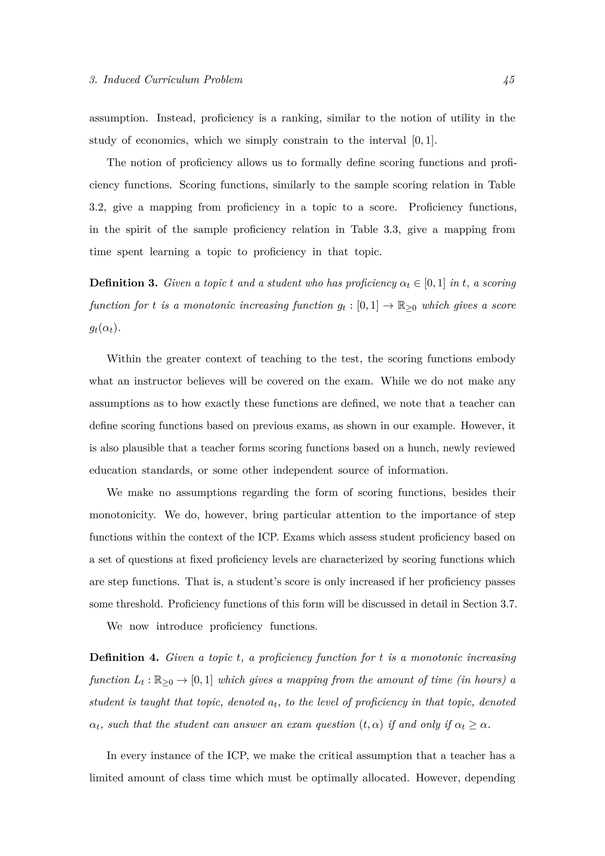 3. Induced Curriculum Problem 45
assumption. Instead, proﬁciency is a ranking, similar to the notion of utility in the
study of economics, which we simply constrain to the interval [0, 1].
The notion of proﬁciency allows us to formally deﬁne scoring functions and proﬁ-
ciency functions. Scoring functions, similarly to the sample scoring relation in Table
3.2, give a mapping from proﬁciency in a topic to a score. Proﬁciency functions,
in the spirit of the sample proﬁciency relation in Table 3.3, give a mapping from
time spent learning a topic to proﬁciency in that topic.
Deﬁnition 3. Given a topic t and a student who has proﬁciency αt ∈ [0, 1] in t, a scoring
function for t is a monotonic increasing function gt : [0, 1] → R≥0 which gives a score
gt(αt).
Within the greater context of teaching to the test, the scoring functions embody
what an instructor believes will be covered on the exam. While we do not make any
assumptions as to how exactly these functions are deﬁned, we note that a teacher can
deﬁne scoring functions based on previous exams, as shown in our example. However, it
is also plausible that a teacher forms scoring functions based on a hunch, newly reviewed
education standards, or some other independent source of information.
We make no assumptions regarding the form of scoring functions, besides their
monotonicity. We do, however, bring particular attention to the importance of step
functions within the context of the ICP. Exams which assess student proﬁciency based on
a set of questions at ﬁxed proﬁciency levels are characterized by scoring functions which
are step functions. That is, a student’s score is only increased if her proﬁciency passes
some threshold. Proﬁciency functions of this form will be discussed in detail in Section 3.7.
We now introduce proﬁciency functions.
Deﬁnition 4. Given a topic t, a proﬁciency function for t is a monotonic increasing
function Lt : R≥0 → [0, 1] which gives a mapping from the amount of time (in hours) a
student is taught that topic, denoted at, to the level of proﬁciency in that topic, denoted
αt, such that the student can answer an exam question (t, α) if and only if αt ≥ α.
In every instance of the ICP, we make the critical assumption that a teacher has a
limited amount of class time which must be optimally allocated. However, depending
 