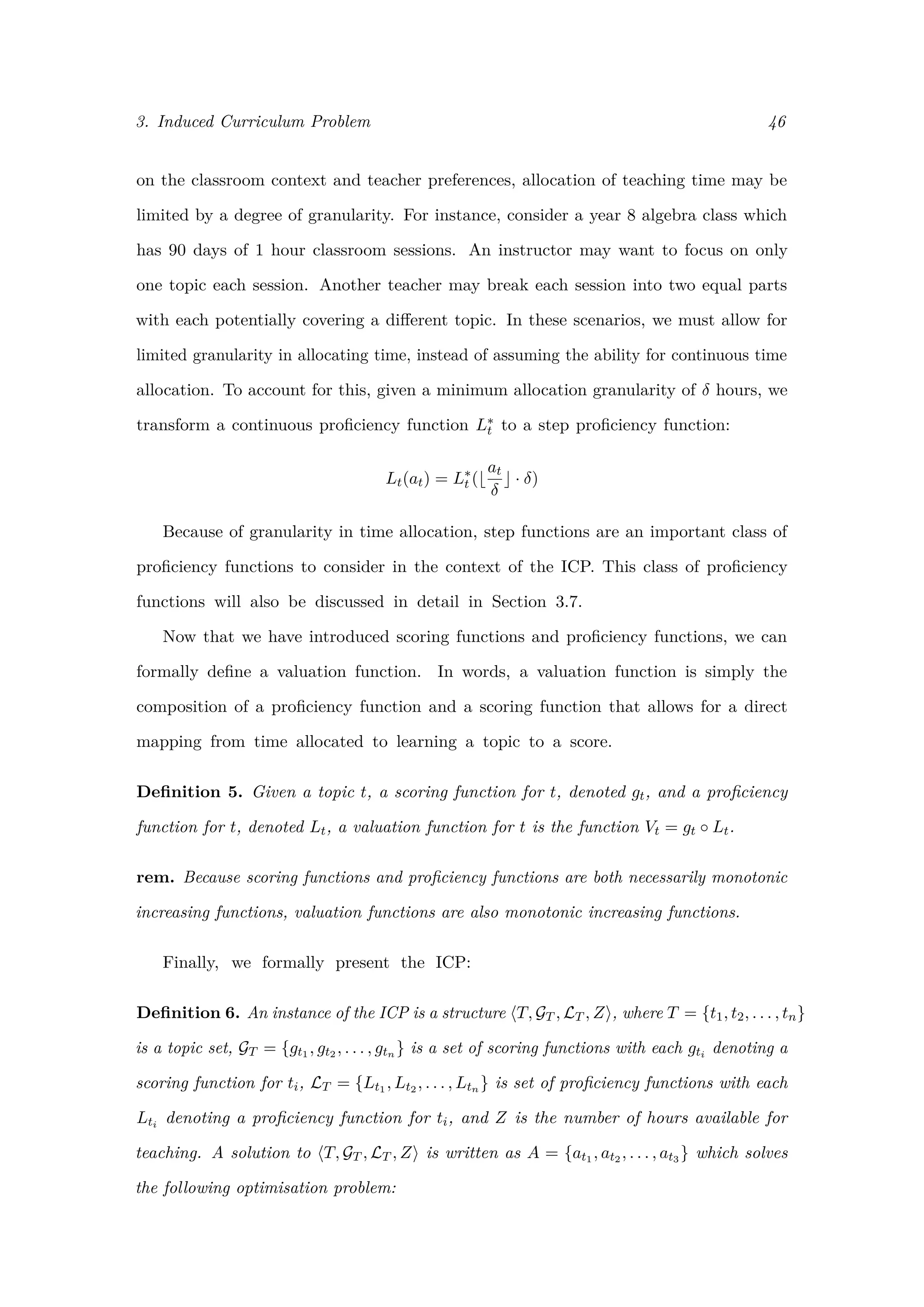 3. Induced Curriculum Problem 46
on the classroom context and teacher preferences, allocation of teaching time may be
limited by a degree of granularity. For instance, consider a year 8 algebra class which
has 90 days of 1 hour classroom sessions. An instructor may want to focus on only
one topic each session. Another teacher may break each session into two equal parts
with each potentially covering a diﬀerent topic. In these scenarios, we must allow for
limited granularity in allocating time, instead of assuming the ability for continuous time
allocation. To account for this, given a minimum allocation granularity of δ hours, we
transform a continuous proﬁciency function L∗
t to a step proﬁciency function:
Lt(at) = L∗
t (
at
δ
· δ)
Because of granularity in time allocation, step functions are an important class of
proﬁciency functions to consider in the context of the ICP. This class of proﬁciency
functions will also be discussed in detail in Section 3.7.
Now that we have introduced scoring functions and proﬁciency functions, we can
formally deﬁne a valuation function. In words, a valuation function is simply the
composition of a proﬁciency function and a scoring function that allows for a direct
mapping from time allocated to learning a topic to a score.
Deﬁnition 5. Given a topic t, a scoring function for t, denoted gt, and a proﬁciency
function for t, denoted Lt, a valuation function for t is the function Vt = gt ◦ Lt.
rem. Because scoring functions and proﬁciency functions are both necessarily monotonic
increasing functions, valuation functions are also monotonic increasing functions.
Finally, we formally present the ICP:
Deﬁnition 6. An instance of the ICP is a structure T, GT , LT , Z , where T = {t1, t2, . . . , tn}
is a topic set, GT = {gt1 , gt2 , . . . , gtn } is a set of scoring functions with each gti denoting a
scoring function for ti, LT = {Lt1 , Lt2 , . . . , Ltn } is set of proﬁciency functions with each
Lti denoting a proﬁciency function for ti, and Z is the number of hours available for
teaching. A solution to T, GT , LT , Z is written as A = {at1 , at2 , . . . , at3 } which solves
the following optimisation problem:
 