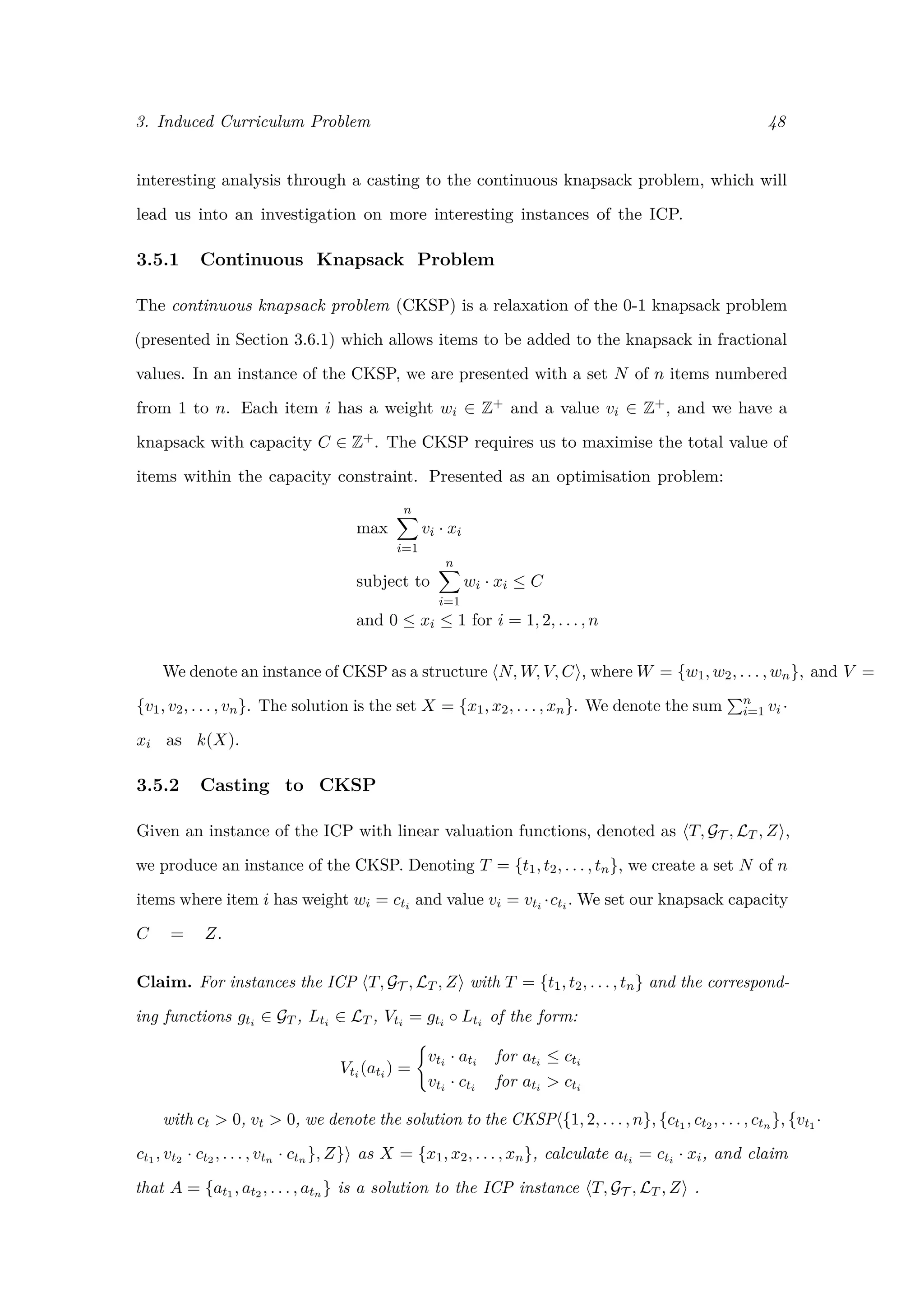 3. Induced Curriculum Problem 48
interesting analysis through a casting to the continuous knapsack problem, which will
lead us into an investigation on more interesting instances of the ICP.
3.5.1 Continuous Knapsack Problem
The continuous knapsack problem (CKSP) is a relaxation of the 0-1 knapsack problem
(presented in Section 3.6.1) which allows items to be added to the knapsack in fractional
values. In an instance of the CKSP, we are presented with a set N of n items numbered
from 1 to n. Each item i has a weight wi ∈ Z+ and a value vi ∈ Z+, and we have a
knapsack with capacity C ∈ Z+. The CKSP requires us to maximise the total value of
items within the capacity constraint. Presented as an optimisation problem:
max
n
i=1
vi · xi
subject to
n
i=1
wi · xi ≤ C
and 0 ≤ xi ≤ 1 for i = 1, 2, . . . , n
We denote an instance of CKSP as a structure N, W, V, C , where W = {w1, w2, . . . , wn}, and V =
{v1, v2, . . . , vn}. The solution is the set X = {x1, x2, . . . , xn}. We denote the sum n
i=1 vi ·
xi as k(X).
3.5.2 Casting to CKSP
Given an instance of the ICP with linear valuation functions, denoted as T, GT , LT , Z ,
we produce an instance of the CKSP. Denoting T = {t1, t2, . . . , tn}, we create a set N of n
items where item i has weight wi = cti and value vi = vti ·cti . We set our knapsack capacity
C = Z.
Claim. For instances the ICP T, GT , LT , Z with T = {t1, t2, . . . , tn} and the correspond-
ing functions gti ∈ GT , Lti ∈ LT , Vti = gti ◦ Lti of the form:
Vti (ati ) =
vti · ati for ati ≤ cti
vti · cti for ati > cti
with ct > 0, vt > 0, we denote the solution to the CKSP {1, 2, . . . , n}, {ct1 , ct2 , . . . , ctn }, {vt1 ·
ct1 , vt2 · ct2 , . . . , vtn · ctn }, Z} as X = {x1, x2, . . . , xn}, calculate ati = cti · xi, and claim
that A = {at1 , at2 , . . . , atn } is a solution to the ICP instance T, GT , LT , Z .
 