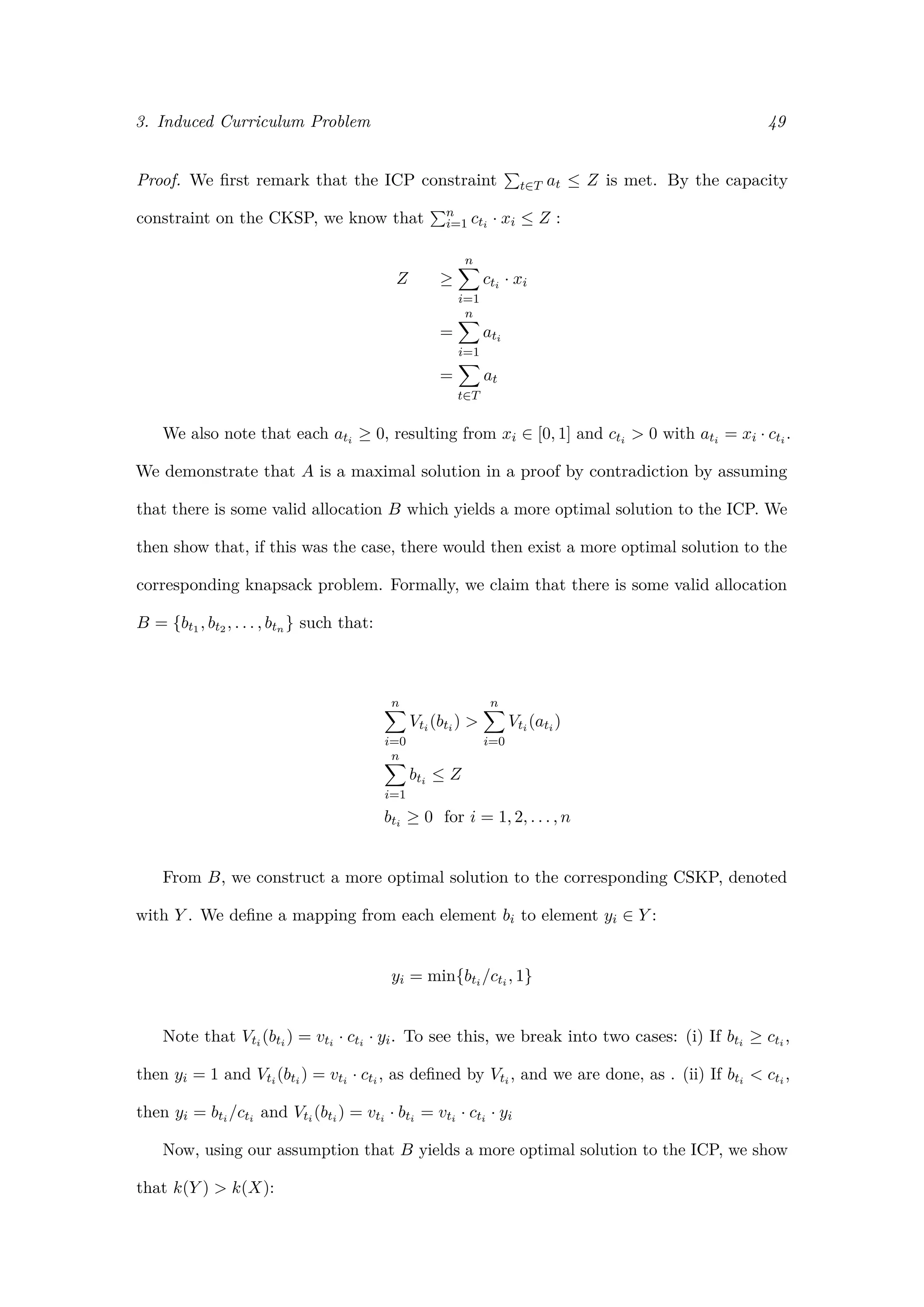 3. Induced Curriculum Problem 49
Proof. We ﬁrst remark that the ICP constraint t∈T at ≤ Z is met. By the capacity
constraint on the CKSP, we know that n
i=1 cti · xi ≤ Z :
Z ≥
n
i=1
cti · xi
=
n
i=1
ati
=
t∈T
at
We also note that each ati ≥ 0, resulting from xi ∈ [0, 1] and cti > 0 with ati = xi · cti .
We demonstrate that A is a maximal solution in a proof by contradiction by assuming
that there is some valid allocation B which yields a more optimal solution to the ICP. We
then show that, if this was the case, there would then exist a more optimal solution to the
corresponding knapsack problem. Formally, we claim that there is some valid allocation
B = {bt1 , bt2 , . . . , btn } such that:
n
i=0
Vti (bti ) >
n
i=0
Vti (ati )
n
i=1
bti ≤ Z
bti ≥ 0 for i = 1, 2, . . . , n
From B, we construct a more optimal solution to the corresponding CSKP, denoted
with Y . We deﬁne a mapping from each element bi to element yi ∈ Y :
yi = min{bti /cti , 1}
Note that Vti (bti ) = vti · cti · yi. To see this, we break into two cases: (i) If bti ≥ cti ,
then yi = 1 and Vti (bti ) = vti · cti , as deﬁned by Vti , and we are done, as . (ii) If bti < cti ,
then yi = bti /cti and Vti (bti ) = vti · bti = vti · cti · yi
Now, using our assumption that B yields a more optimal solution to the ICP, we show
that k(Y ) > k(X):
 