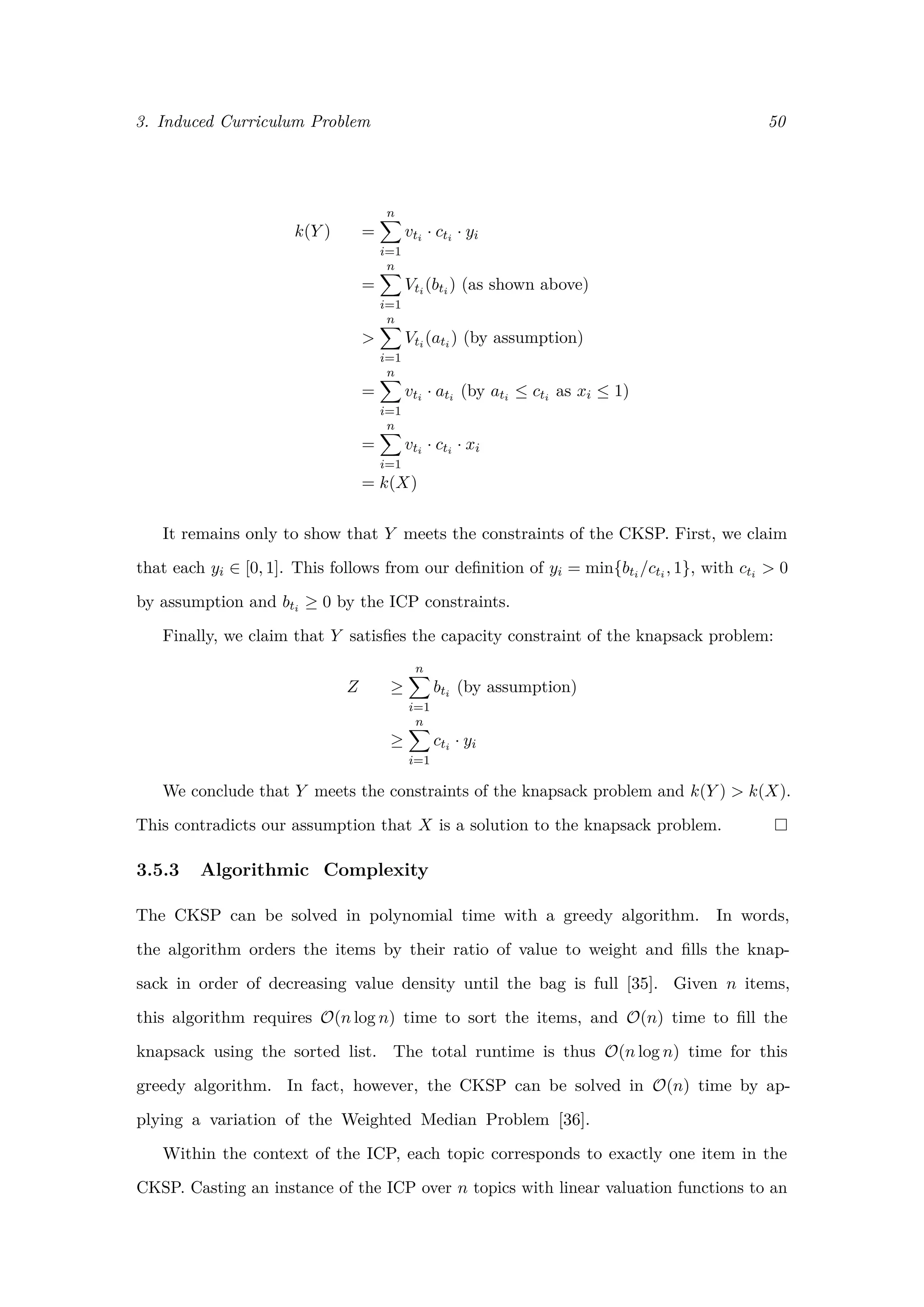 3. Induced Curriculum Problem 50
k(Y ) =
n
i=1
vti · cti · yi
=
n
i=1
Vti (bti ) (as shown above)
>
n
i=1
Vti (ati ) (by assumption)
=
n
i=1
vti · ati (by ati ≤ cti as xi ≤ 1)
=
n
i=1
vti · cti · xi
= k(X)
It remains only to show that Y meets the constraints of the CKSP. First, we claim
that each yi ∈ [0, 1]. This follows from our deﬁnition of yi = min{bti /cti , 1}, with cti > 0
by assumption and bti ≥ 0 by the ICP constraints.
Finally, we claim that Y satisﬁes the capacity constraint of the knapsack problem:
Z ≥
n
i=1
bti (by assumption)
≥
n
i=1
cti · yi
We conclude that Y meets the constraints of the knapsack problem and k(Y ) > k(X).
This contradicts our assumption that X is a solution to the knapsack problem.
3.5.3 Algorithmic Complexity
The CKSP can be solved in polynomial time with a greedy algorithm. In words,
the algorithm orders the items by their ratio of value to weight and ﬁlls the knap-
sack in order of decreasing value density until the bag is full [35]. Given n items,
this algorithm requires O(n log n) time to sort the items, and O(n) time to ﬁll the
knapsack using the sorted list. The total runtime is thus O(n log n) time for this
greedy algorithm. In fact, however, the CKSP can be solved in O(n) time by ap-
plying a variation of the Weighted Median Problem [36].
Within the context of the ICP, each topic corresponds to exactly one item in the
CKSP. Casting an instance of the ICP over n topics with linear valuation functions to an
 
