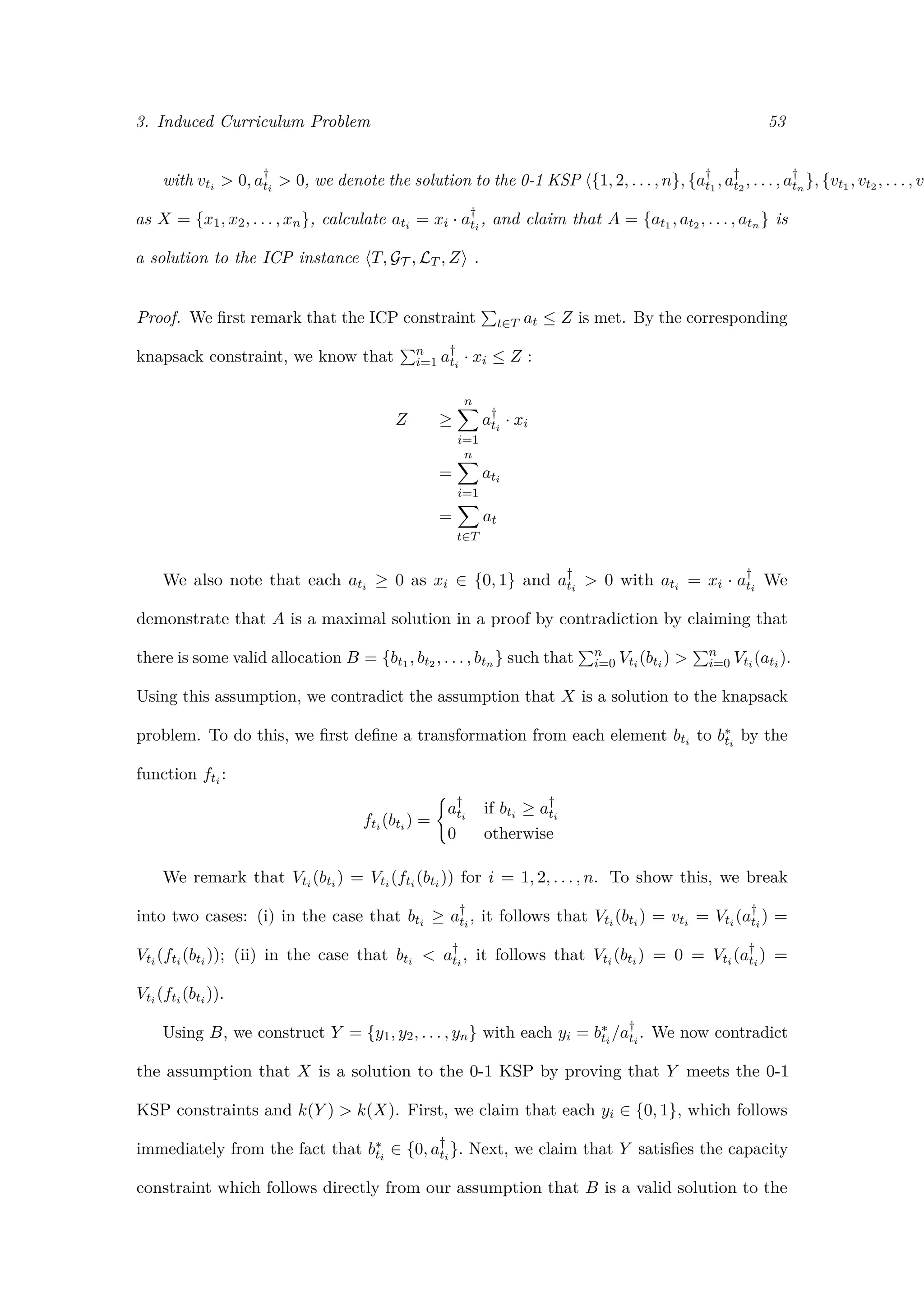 3. Induced Curriculum Problem 53
with vti > 0, a†
ti
> 0, we denote the solution to the 0-1 KSP {1, 2, . . . , n}, {a†
t1
, a†
t2
, . . . , a†
tn
}, {vt1 , vt2 , . . . , vt
as X = {x1, x2, . . . , xn}, calculate ati = xi · a†
ti
, and claim that A = {at1 , at2 , . . . , atn } is
a solution to the ICP instance T, GT , LT , Z .
Proof. We ﬁrst remark that the ICP constraint t∈T at ≤ Z is met. By the corresponding
knapsack constraint, we know that n
i=1 a†
ti
· xi ≤ Z :
Z ≥
n
i=1
a†
ti
· xi
=
n
i=1
ati
=
t∈T
at
We also note that each ati ≥ 0 as xi ∈ {0, 1} and a†
ti
> 0 with ati = xi · a†
ti
We
demonstrate that A is a maximal solution in a proof by contradiction by claiming that
there is some valid allocation B = {bt1 , bt2 , . . . , btn } such that n
i=0 Vti (bti ) > n
i=0 Vti (ati ).
Using this assumption, we contradict the assumption that X is a solution to the knapsack
problem. To do this, we ﬁrst deﬁne a transformation from each element bti to b∗
ti
by the
function fti :
fti (bti ) =
a†
ti
if bti ≥ a†
ti
0 otherwise
We remark that Vti (bti ) = Vti (fti (bti )) for i = 1, 2, . . . , n. To show this, we break
into two cases: (i) in the case that bti ≥ a†
ti
, it follows that Vti (bti ) = vti = Vti (a†
ti
) =
Vti (fti (bti )); (ii) in the case that bti < a†
ti
, it follows that Vti (bti ) = 0 = Vti (a†
ti
) =
Vti (fti (bti )).
Using B, we construct Y = {y1, y2, . . . , yn} with each yi = b∗
ti
/a†
ti
. We now contradict
the assumption that X is a solution to the 0-1 KSP by proving that Y meets the 0-1
KSP constraints and k(Y ) > k(X). First, we claim that each yi ∈ {0, 1}, which follows
immediately from the fact that b∗
ti
∈ {0, a†
ti
}. Next, we claim that Y satisﬁes the capacity
constraint which follows directly from our assumption that B is a valid solution to the
 