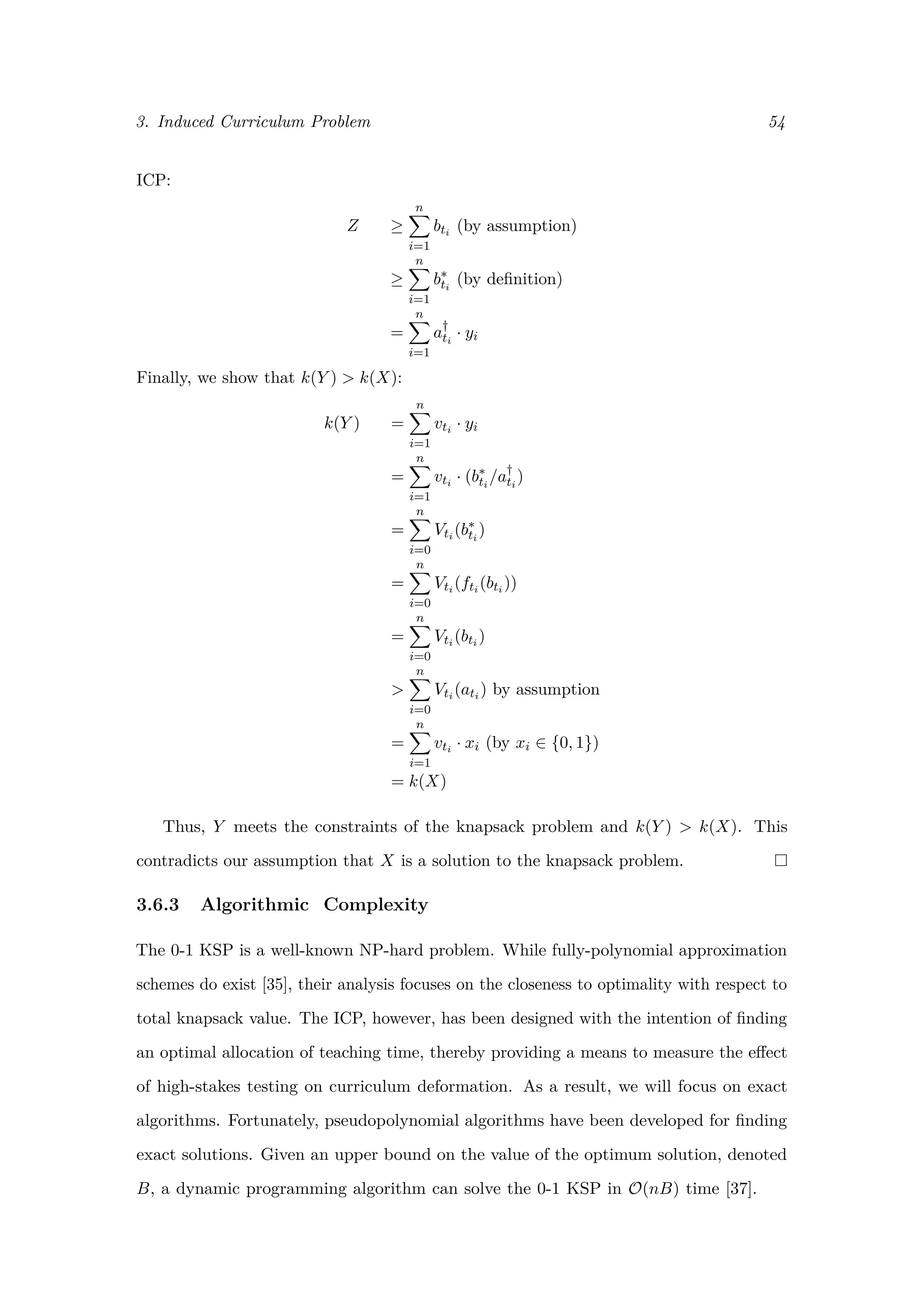 3. Induced Curriculum Problem 54
ICP:
Z ≥
n
i=1
bti (by assumption)
≥
n
i=1
b∗
ti
(by deﬁnition)
=
n
i=1
a†
ti
· yi
Finally, we show that k(Y ) > k(X):
k(Y ) =
n
i=1
vti · yi
=
n
i=1
vti · (b∗
ti
/a†
ti
)
=
n
i=0
Vti (b∗
ti
)
=
n
i=0
Vti (fti (bti ))
=
n
i=0
Vti (bti )
>
n
i=0
Vti (ati ) by assumption
=
n
i=1
vti · xi (by xi ∈ {0, 1})
= k(X)
Thus, Y meets the constraints of the knapsack problem and k(Y ) > k(X). This
contradicts our assumption that X is a solution to the knapsack problem.
3.6.3 Algorithmic Complexity
The 0-1 KSP is a well-known NP-hard problem. While fully-polynomial approximation
schemes do exist [35], their analysis focuses on the closeness to optimality with respect to
total knapsack value. The ICP, however, has been designed with the intention of ﬁnding
an optimal allocation of teaching time, thereby providing a means to measure the eﬀect
of high-stakes testing on curriculum deformation. As a result, we will focus on exact
algorithms. Fortunately, pseudopolynomial algorithms have been developed for ﬁnding
exact solutions. Given an upper bound on the value of the optimum solution, denoted
B, a dynamic programming algorithm can solve the 0-1 KSP in O(nB) time [37].
 