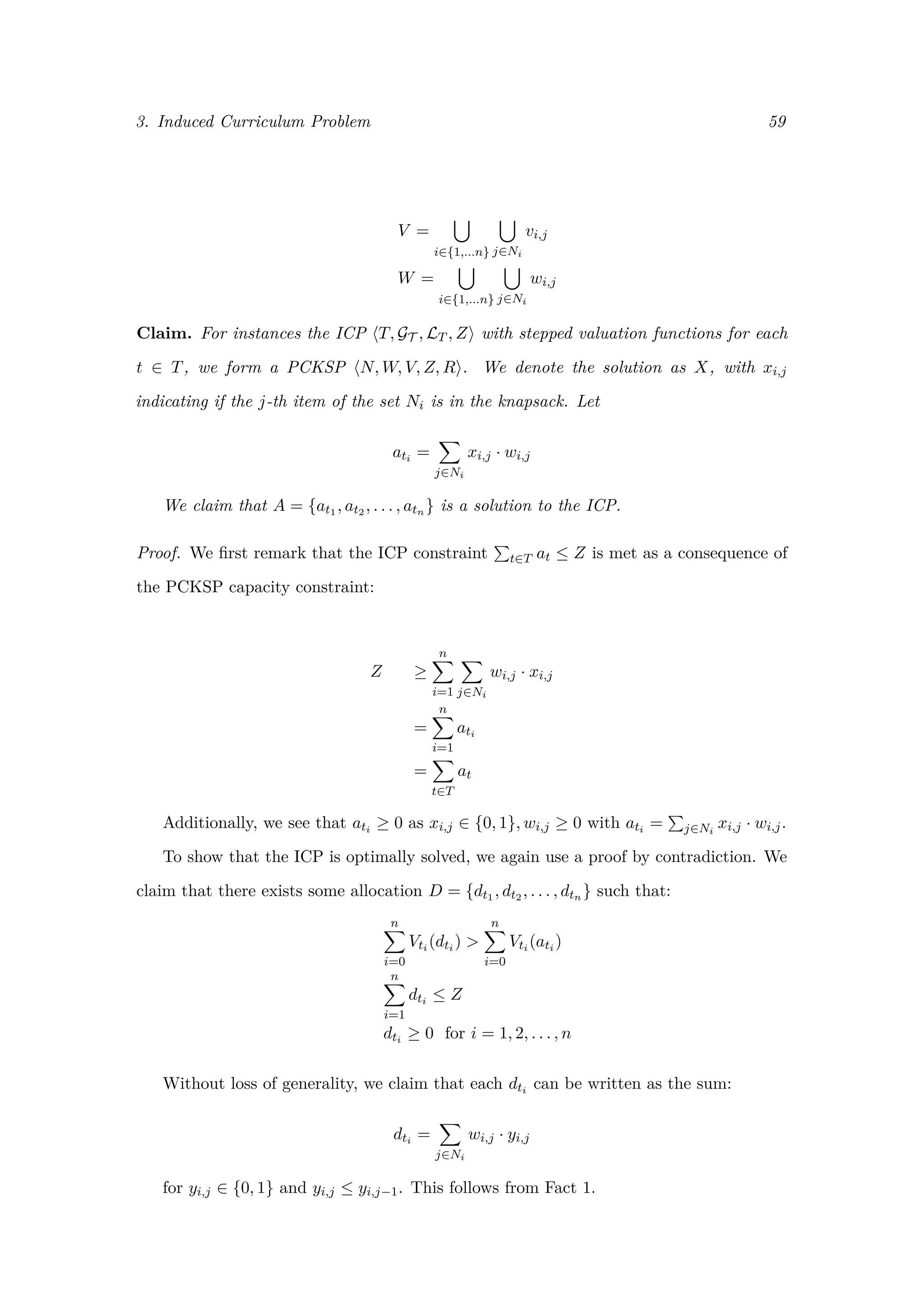 3. Induced Curriculum Problem 59
V =
i∈{1,...n} j∈Ni
vi,j
W =
i∈{1,...n} j∈Ni
wi,j
Claim. For instances the ICP T, GT , LT , Z with stepped valuation functions for each
t ∈ T, we form a PCKSP N, W, V, Z, R . We denote the solution as X, with xi,j
indicating if the j-th item of the set Ni is in the knapsack. Let
ati =
j∈Ni
xi,j · wi,j
We claim that A = {at1 , at2 , . . . , atn } is a solution to the ICP.
Proof. We ﬁrst remark that the ICP constraint t∈T at ≤ Z is met as a consequence of
the PCKSP capacity constraint:
Z ≥
n
i=1 j∈Ni
wi,j · xi,j
=
n
i=1
ati
=
t∈T
at
Additionally, we see that ati ≥ 0 as xi,j ∈ {0, 1}, wi,j ≥ 0 with ati = j∈Ni
xi,j · wi,j.
To show that the ICP is optimally solved, we again use a proof by contradiction. We
claim that there exists some allocation D = {dt1 , dt2 , . . . , dtn } such that:
n
i=0
Vti (dti ) >
n
i=0
Vti (ati )
n
i=1
dti ≤ Z
dti ≥ 0 for i = 1, 2, . . . , n
Without loss of generality, we claim that each dti can be written as the sum:
dti =
j∈Ni
wi,j · yi,j
for yi,j ∈ {0, 1} and yi,j ≤ yi,j−1. This follows from Fact 1.
 