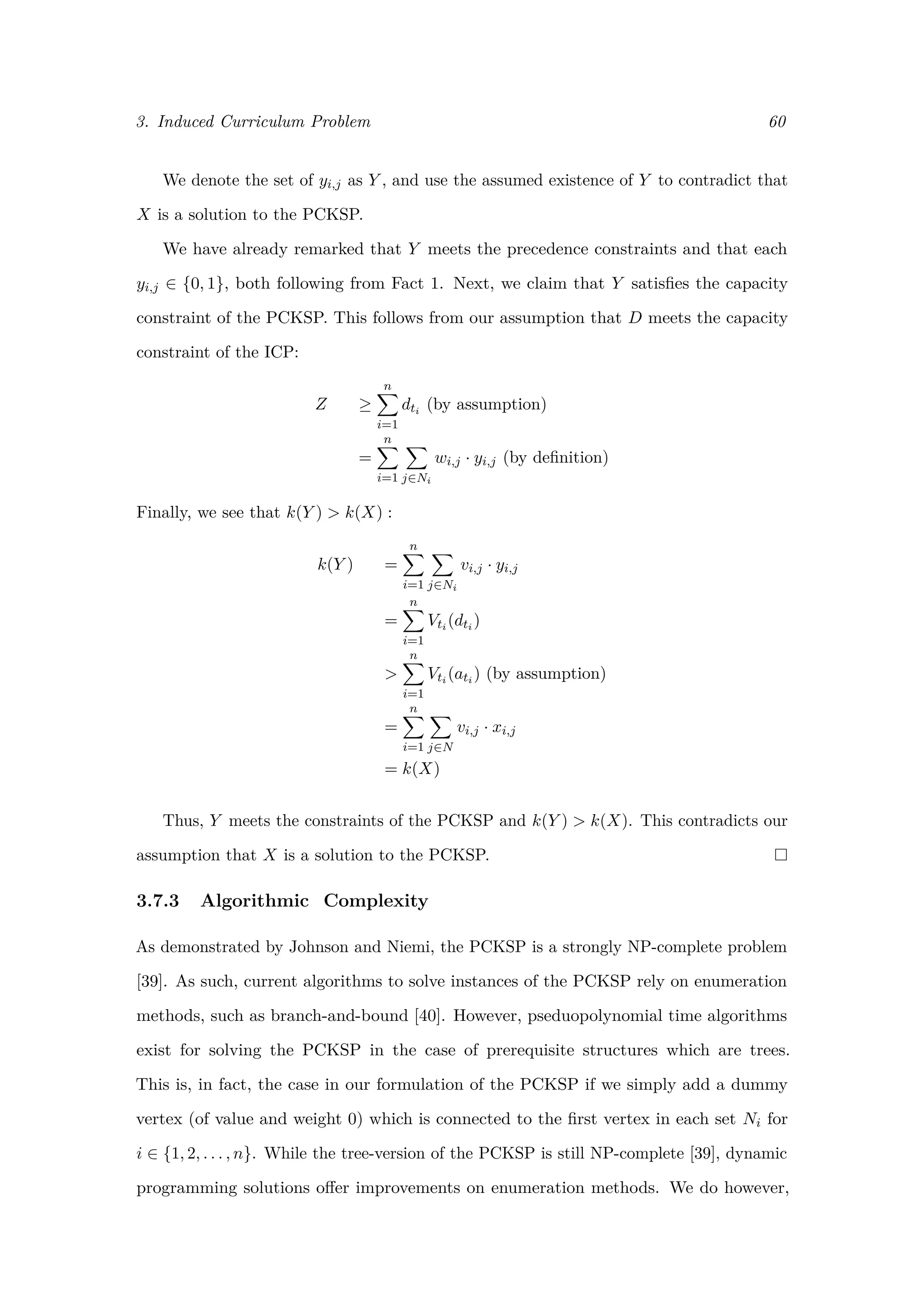 3. Induced Curriculum Problem 60
We denote the set of yi,j as Y , and use the assumed existence of Y to contradict that
X is a solution to the PCKSP.
We have already remarked that Y meets the precedence constraints and that each
yi,j ∈ {0, 1}, both following from Fact 1. Next, we claim that Y satisﬁes the capacity
constraint of the PCKSP. This follows from our assumption that D meets the capacity
constraint of the ICP:
Z ≥
n
i=1
dti (by assumption)
=
n
i=1 j∈Ni
wi,j · yi,j (by deﬁnition)
Finally, we see that k(Y ) > k(X) :
k(Y ) =
n
i=1 j∈Ni
vi,j · yi,j
=
n
i=1
Vti (dti )
>
n
i=1
Vti (ati ) (by assumption)
=
n
i=1 j∈N
vi,j · xi,j
= k(X)
Thus, Y meets the constraints of the PCKSP and k(Y ) > k(X). This contradicts our
assumption that X is a solution to the PCKSP.
3.7.3 Algorithmic Complexity
As demonstrated by Johnson and Niemi, the PCKSP is a strongly NP-complete problem
[39]. As such, current algorithms to solve instances of the PCKSP rely on enumeration
methods, such as branch-and-bound [40]. However, pseduopolynomial time algorithms
exist for solving the PCKSP in the case of prerequisite structures which are trees.
This is, in fact, the case in our formulation of the PCKSP if we simply add a dummy
vertex (of value and weight 0) which is connected to the ﬁrst vertex in each set Ni for
i ∈ {1, 2, . . . , n}. While the tree-version of the PCKSP is still NP-complete [39], dynamic
programming solutions oﬀer improvements on enumeration methods. We do however,
 