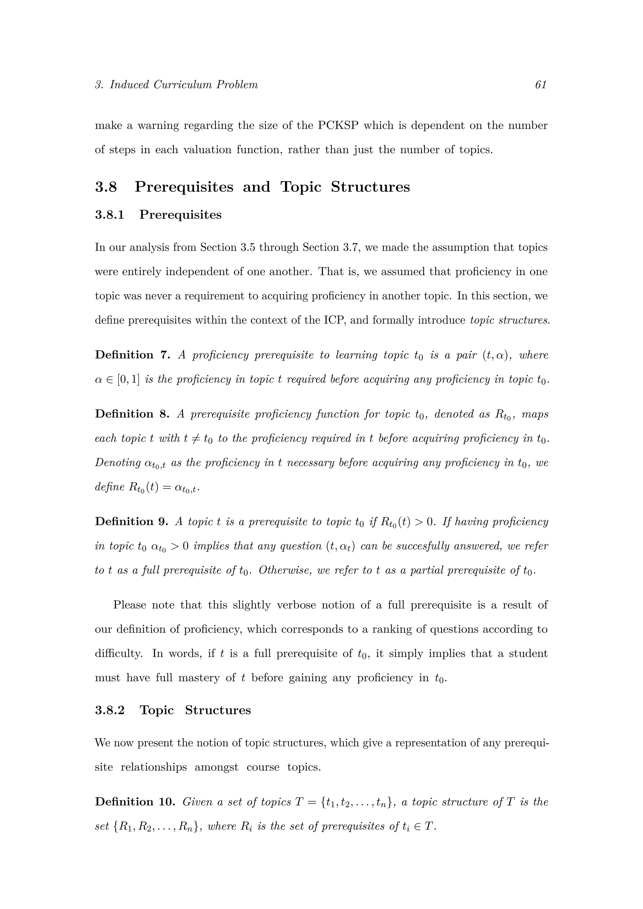 3. Induced Curriculum Problem 61
make a warning regarding the size of the PCKSP which is dependent on the number
of steps in each valuation function, rather than just the number of topics.
3.8 Prerequisites and Topic Structures
3.8.1 Prerequisites
In our analysis from Section 3.5 through Section 3.7, we made the assumption that topics
were entirely independent of one another. That is, we assumed that proﬁciency in one
topic was never a requirement to acquiring proﬁciency in another topic. In this section, we
deﬁne prerequisites within the context of the ICP, and formally introduce topic structures.
Deﬁnition 7. A proﬁciency prerequisite to learning topic t0 is a pair (t, α), where
α ∈ [0, 1] is the proﬁciency in topic t required before acquiring any proﬁciency in topic t0.
Deﬁnition 8. A prerequisite proﬁciency function for topic t0, denoted as Rt0 , maps
each topic t with t = t0 to the proﬁciency required in t before acquiring proﬁciency in t0.
Denoting αt0,t as the proﬁciency in t necessary before acquiring any proﬁciency in t0, we
deﬁne Rt0 (t) = αt0,t.
Deﬁnition 9. A topic t is a prerequisite to topic t0 if Rt0 (t) > 0. If having proﬁciency
in topic t0 αt0 > 0 implies that any question (t, αt) can be succesfully answered, we refer
to t as a full prerequisite of t0. Otherwise, we refer to t as a partial prerequisite of t0.
Please note that this slightly verbose notion of a full prerequisite is a result of
our deﬁnition of proﬁciency, which corresponds to a ranking of questions according to
diﬃculty. In words, if t is a full prerequisite of t0, it simply implies that a student
must have full mastery of t before gaining any proﬁciency in t0.
3.8.2 Topic Structures
We now present the notion of topic structures, which give a representation of any prerequi-
site relationships amongst course topics.
Deﬁnition 10. Given a set of topics T = {t1, t2, . . . , tn}, a topic structure of T is the
set {R1, R2, . . . , Rn}, where Ri is the set of prerequisites of ti ∈ T.
 
