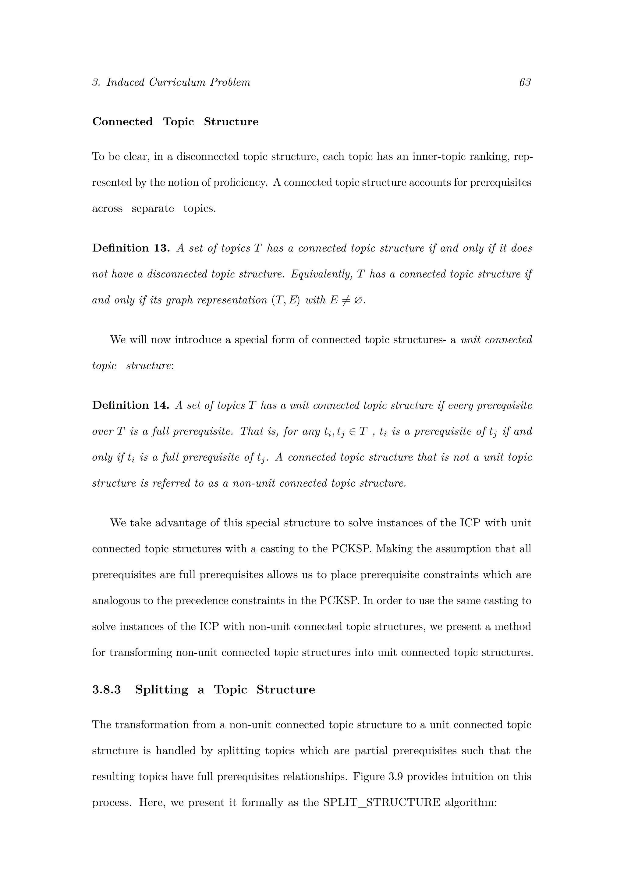 3. Induced Curriculum Problem 63
Connected Topic Structure
To be clear, in a disconnected topic structure, each topic has an inner-topic ranking, rep-
resented by the notion of proﬁciency. A connected topic structure accounts for prerequisites
across separate topics.
Deﬁnition 13. A set of topics T has a connected topic structure if and only if it does
not have a disconnected topic structure. Equivalently, T has a connected topic structure if
and only if its graph representation (T, E) with E = ∅.
We will now introduce a special form of connected topic structures- a unit connected
topic structure:
Deﬁnition 14. A set of topics T has a unit connected topic structure if every prerequisite
over T is a full prerequisite. That is, for any ti, tj ∈ T , ti is a prerequisite of tj if and
only if ti is a full prerequisite of tj. A connected topic structure that is not a unit topic
structure is referred to as a non-unit connected topic structure.
We take advantage of this special structure to solve instances of the ICP with unit
connected topic structures with a casting to the PCKSP. Making the assumption that all
prerequisites are full prerequisites allows us to place prerequisite constraints which are
analogous to the precedence constraints in the PCKSP. In order to use the same casting to
solve instances of the ICP with non-unit connected topic structures, we present a method
for transforming non-unit connected topic structures into unit connected topic structures.
3.8.3 Splitting a Topic Structure
The transformation from a non-unit connected topic structure to a unit connected topic
structure is handled by splitting topics which are partial prerequisites such that the
resulting topics have full prerequisites relationships. Figure 3.9 provides intuition on this
process. Here, we present it formally as the SPLIT_STRUCTURE algorithm:
 