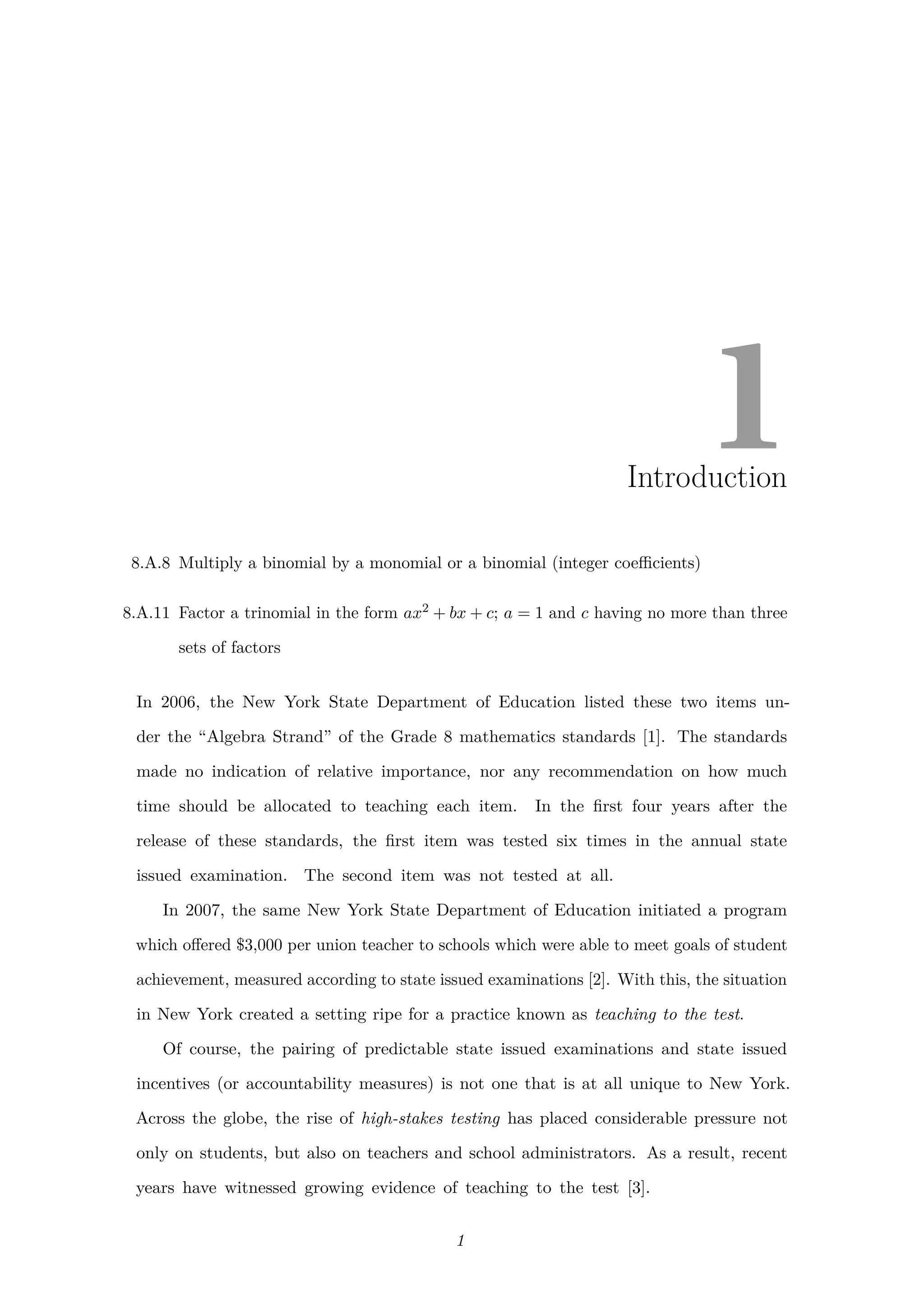 1Introduction
8.A.8 Multiply a binomial by a monomial or a binomial (integer coeﬃcients)
8.A.11 Factor a trinomial in the form ax2 + bx + c; a = 1 and c having no more than three
sets of factors
In 2006, the New York State Department of Education listed these two items un-
der the “Algebra Strand” of the Grade 8 mathematics standards [1]. The standards
made no indication of relative importance, nor any recommendation on how much
time should be allocated to teaching each item. In the ﬁrst four years after the
release of these standards, the ﬁrst item was tested six times in the annual state
issued examination. The second item was not tested at all.
In 2007, the same New York State Department of Education initiated a program
which oﬀered $3,000 per union teacher to schools which were able to meet goals of student
achievement, measured according to state issued examinations [2]. With this, the situation
in New York created a setting ripe for a practice known as teaching to the test.
Of course, the pairing of predictable state issued examinations and state issued
incentives (or accountability measures) is not one that is at all unique to New York.
Across the globe, the rise of high-stakes testing has placed considerable pressure not
only on students, but also on teachers and school administrators. As a result, recent
years have witnessed growing evidence of teaching to the test [3].
1
 