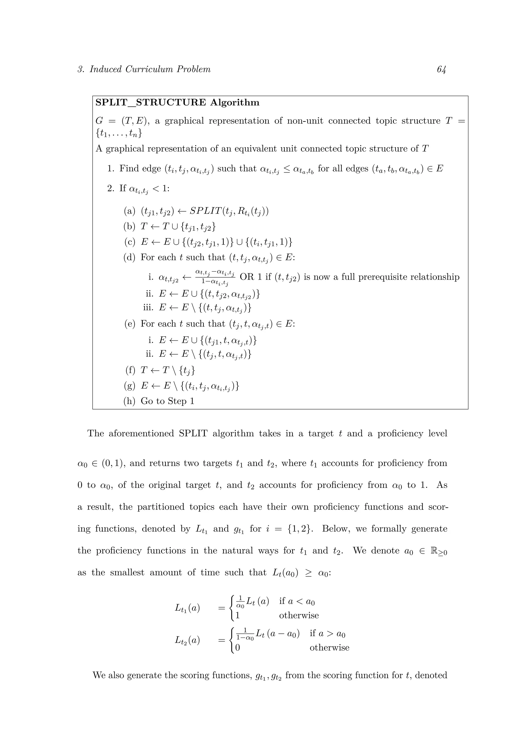 3. Induced Curriculum Problem 64
SPLIT_STRUCTURE Algorithm
G = (T, E), a graphical representation of non-unit connected topic structure T =
{t1, . . . , tn}
A graphical representation of an equivalent unit connected topic structure of T
1. Find edge (ti, tj, αti,tj ) such that αti,tj ≤ αta,tb
for all edges (ta, tb, αta,tb
) ∈ E
2. If αti,tj < 1:
(a) (tj1, tj2) ← SPLIT(tj, Rti (tj))
(b) T ← T ∪ {tj1, tj2}
(c) E ← E ∪ {(tj2, tj1, 1)} ∪ {(ti, tj1, 1)}
(d) For each t such that (t, tj, αt,tj ) ∈ E:
i. αt,tj2 ←
αt,tj −αti,tj
1−αti,tj
OR 1 if (t, tj2) is now a full prerequisite relationship
ii. E ← E ∪ {(t, tj2, αt,tj2 )}
iii. E ← E  {(t, tj, αt,tj )}
(e) For each t such that (tj, t, αtj,t) ∈ E:
i. E ← E ∪ {(tj1, t, αtj,t)}
ii. E ← E  {(tj, t, αtj,t)}
(f) T ← T  {tj}
(g) E ← E  {(ti, tj, αti,tj )}
(h) Go to Step 1
The aforementioned SPLIT algorithm takes in a target t and a proﬁciency level
α0 ∈ (0, 1), and returns two targets t1 and t2, where t1 accounts for proﬁciency from
0 to α0, of the original target t, and t2 accounts for proﬁciency from α0 to 1. As
a result, the partitioned topics each have their own proﬁciency functions and scor-
ing functions, denoted by Lt1 and gt1 for i = {1, 2}. Below, we formally generate
the proﬁciency functions in the natural ways for t1 and t2. We denote a0 ∈ R≥0
as the smallest amount of time such that Lt(a0) ≥ α0:
Lt1 (a) =
1
α0
Lt (a) if a < a0
1 otherwise
Lt2 (a) =
1
1−α0
Lt (a − a0) if a > a0
0 otherwise
We also generate the scoring functions, gt1 , gt2 from the scoring function for t, denoted
 