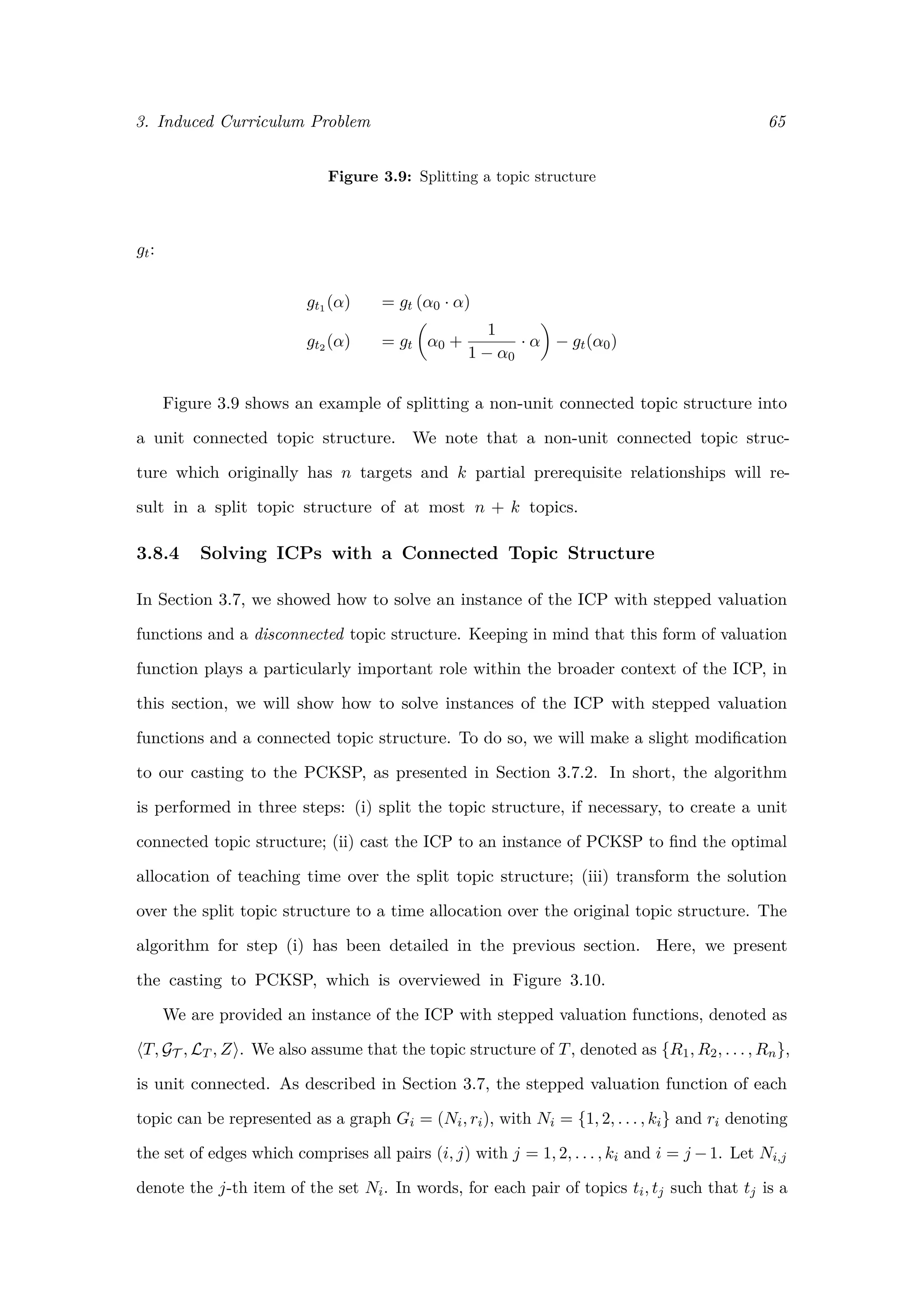 3. Induced Curriculum Problem 65
Figure 3.9: Splitting a topic structure
gt:
gt1 (α) = gt (α0 · α)
gt2 (α) = gt α0 +
1
1 − α0
· α − gt(α0)
Figure 3.9 shows an example of splitting a non-unit connected topic structure into
a unit connected topic structure. We note that a non-unit connected topic struc-
ture which originally has n targets and k partial prerequisite relationships will re-
sult in a split topic structure of at most n + k topics.
3.8.4 Solving ICPs with a Connected Topic Structure
In Section 3.7, we showed how to solve an instance of the ICP with stepped valuation
functions and a disconnected topic structure. Keeping in mind that this form of valuation
function plays a particularly important role within the broader context of the ICP, in
this section, we will show how to solve instances of the ICP with stepped valuation
functions and a connected topic structure. To do so, we will make a slight modiﬁcation
to our casting to the PCKSP, as presented in Section 3.7.2. In short, the algorithm
is performed in three steps: (i) split the topic structure, if necessary, to create a unit
connected topic structure; (ii) cast the ICP to an instance of PCKSP to ﬁnd the optimal
allocation of teaching time over the split topic structure; (iii) transform the solution
over the split topic structure to a time allocation over the original topic structure. The
algorithm for step (i) has been detailed in the previous section. Here, we present
the casting to PCKSP, which is overviewed in Figure 3.10.
We are provided an instance of the ICP with stepped valuation functions, denoted as
T, GT , LT , Z . We also assume that the topic structure of T, denoted as {R1, R2, . . . , Rn},
is unit connected. As described in Section 3.7, the stepped valuation function of each
topic can be represented as a graph Gi = (Ni, ri), with Ni = {1, 2, . . . , ki} and ri denoting
the set of edges which comprises all pairs (i, j) with j = 1, 2, . . . , ki and i = j −1. Let Ni,j
denote the j-th item of the set Ni. In words, for each pair of topics ti, tj such that tj is a
 