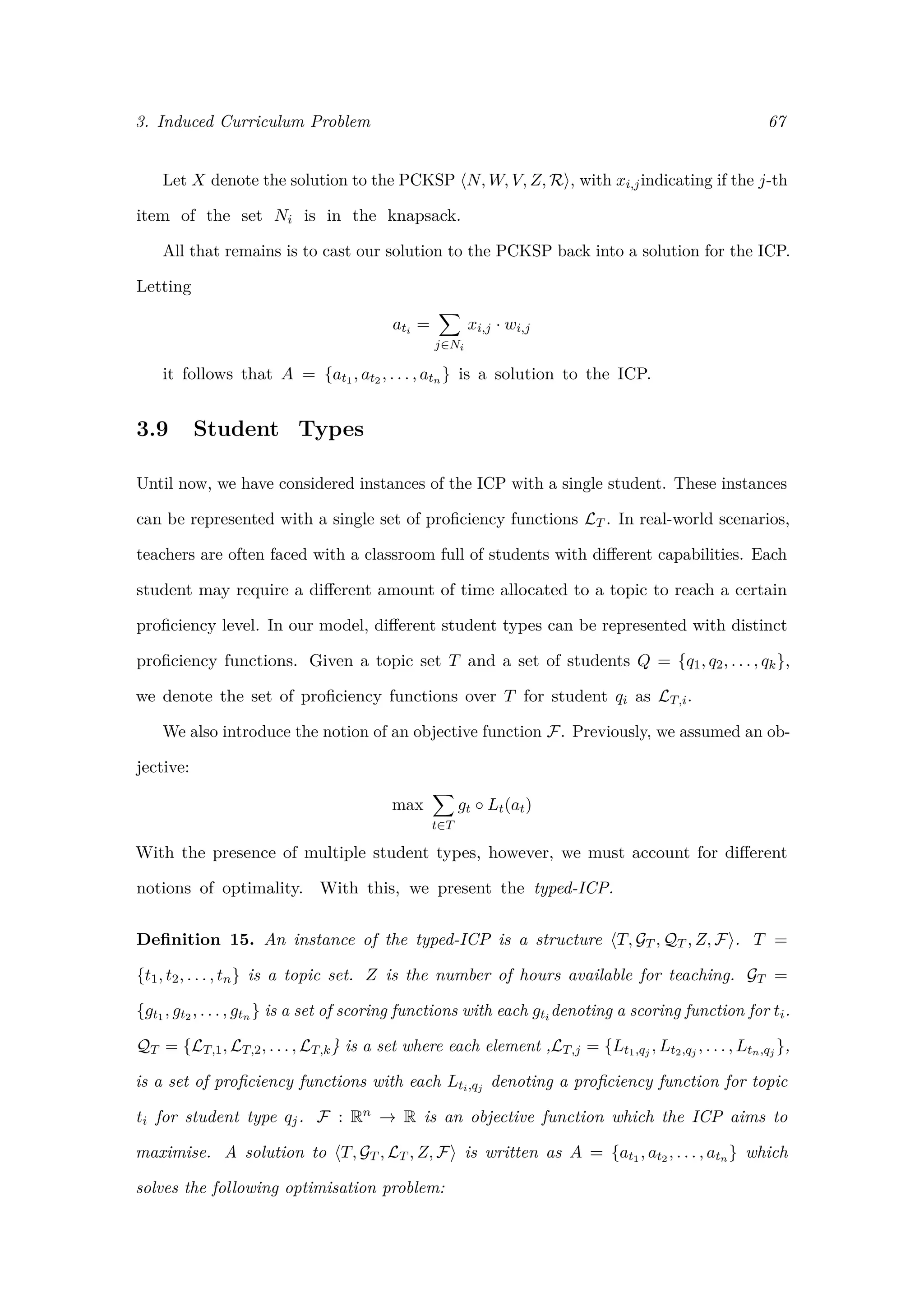 3. Induced Curriculum Problem 67
Let X denote the solution to the PCKSP N, W, V, Z, R , with xi,jindicating if the j-th
item of the set Ni is in the knapsack.
All that remains is to cast our solution to the PCKSP back into a solution for the ICP.
Letting
ati =
j∈Ni
xi,j · wi,j
it follows that A = {at1 , at2 , . . . , atn } is a solution to the ICP.
3.9 Student Types
Until now, we have considered instances of the ICP with a single student. These instances
can be represented with a single set of proﬁciency functions LT . In real-world scenarios,
teachers are often faced with a classroom full of students with diﬀerent capabilities. Each
student may require a diﬀerent amount of time allocated to a topic to reach a certain
proﬁciency level. In our model, diﬀerent student types can be represented with distinct
proﬁciency functions. Given a topic set T and a set of students Q = {q1, q2, . . . , qk},
we denote the set of proﬁciency functions over T for student qi as LT,i.
We also introduce the notion of an objective function F. Previously, we assumed an ob-
jective:
max
t∈T
gt ◦ Lt(at)
With the presence of multiple student types, however, we must account for diﬀerent
notions of optimality. With this, we present the typed-ICP.
Deﬁnition 15. An instance of the typed-ICP is a structure T, GT , QT , Z, F . T =
{t1, t2, . . . , tn} is a topic set. Z is the number of hours available for teaching. GT =
{gt1 , gt2 , . . . , gtn } is a set of scoring functions with each gti denoting a scoring function for ti.
QT = {LT,1, LT,2, . . . , LT,k} is a set where each element ,LT,j = {Lt1,qj , Lt2,qj , . . . , Ltn,qj },
is a set of proﬁciency functions with each Lti,qj denoting a proﬁciency function for topic
ti for student type qj. F : Rn → R is an objective function which the ICP aims to
maximise. A solution to T, GT , LT , Z, F is written as A = {at1 , at2 , . . . , atn } which
solves the following optimisation problem:
 