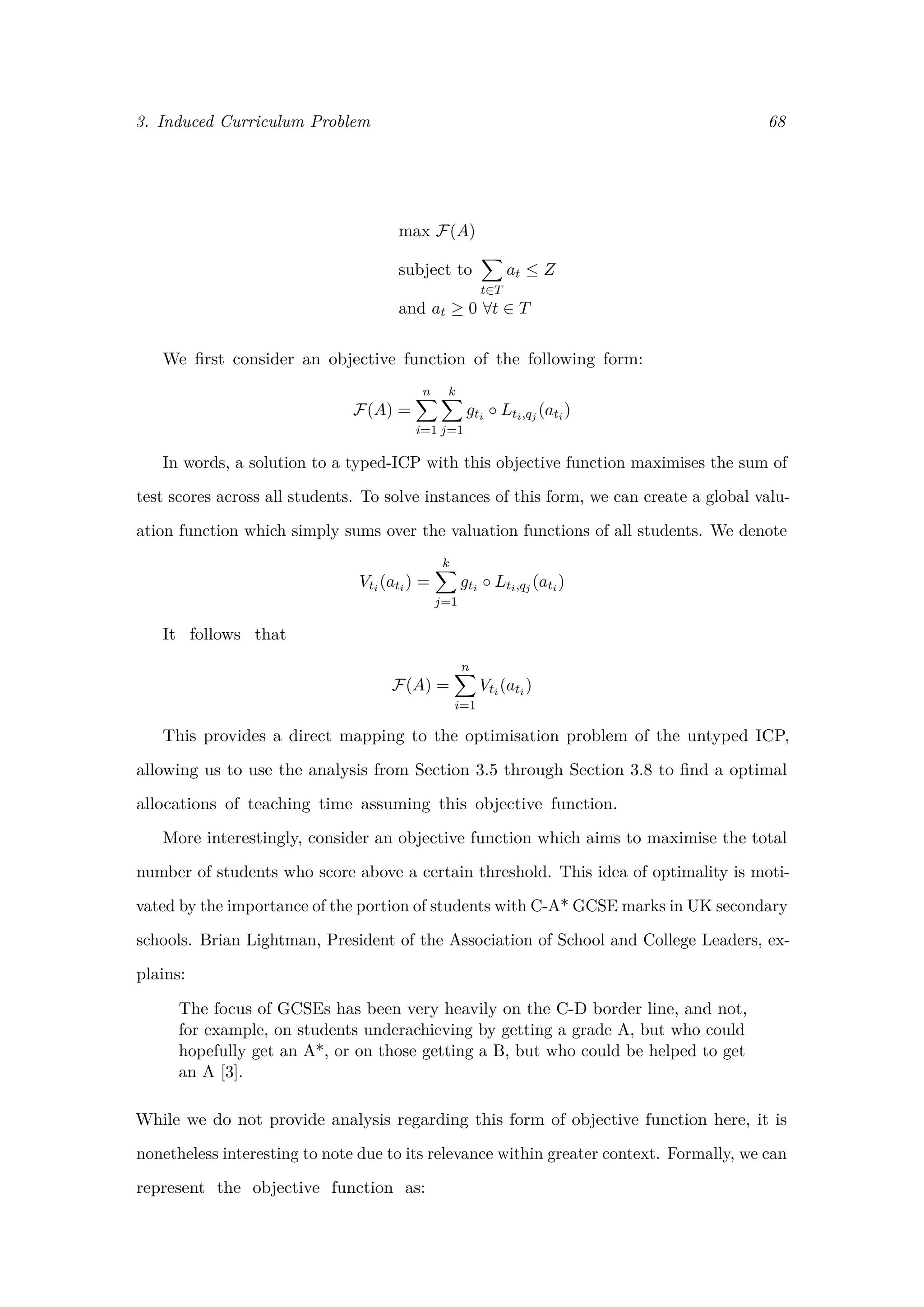 3. Induced Curriculum Problem 68
max F(A)
subject to
t∈T
at ≤ Z
and at ≥ 0 ∀t ∈ T
We ﬁrst consider an objective function of the following form:
F(A) =
n
i=1
k
j=1
gti ◦ Lti,qj (ati )
In words, a solution to a typed-ICP with this objective function maximises the sum of
test scores across all students. To solve instances of this form, we can create a global valu-
ation function which simply sums over the valuation functions of all students. We denote
Vti (ati ) =
k
j=1
gti ◦ Lti,qj (ati )
It follows that
F(A) =
n
i=1
Vti (ati )
This provides a direct mapping to the optimisation problem of the untyped ICP,
allowing us to use the analysis from Section 3.5 through Section 3.8 to ﬁnd a optimal
allocations of teaching time assuming this objective function.
More interestingly, consider an objective function which aims to maximise the total
number of students who score above a certain threshold. This idea of optimality is moti-
vated by the importance of the portion of students with C-A* GCSE marks in UK secondary
schools. Brian Lightman, President of the Association of School and College Leaders, ex-
plains:
The focus of GCSEs has been very heavily on the C-D border line, and not,
for example, on students underachieving by getting a grade A, but who could
hopefully get an A*, or on those getting a B, but who could be helped to get
an A [3].
While we do not provide analysis regarding this form of objective function here, it is
nonetheless interesting to note due to its relevance within greater context. Formally, we can
represent the objective function as:
 