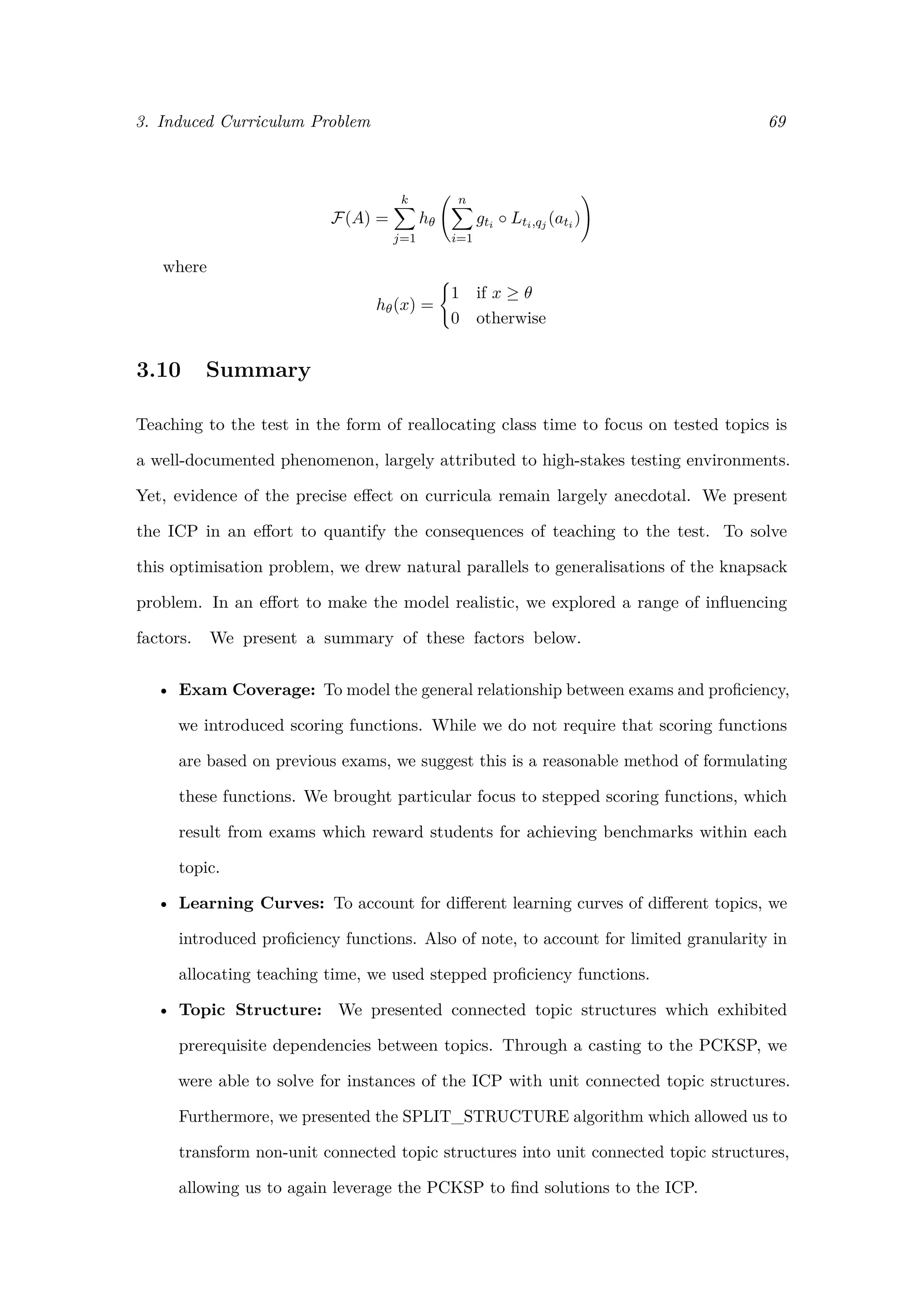 3. Induced Curriculum Problem 69
F(A) =
k
j=1
hθ
n
i=1
gti ◦ Lti,qj (ati )
where
hθ(x) =
1 if x ≥ θ
0 otherwise
3.10 Summary
Teaching to the test in the form of reallocating class time to focus on tested topics is
a well-documented phenomenon, largely attributed to high-stakes testing environments.
Yet, evidence of the precise eﬀect on curricula remain largely anecdotal. We present
the ICP in an eﬀort to quantify the consequences of teaching to the test. To solve
this optimisation problem, we drew natural parallels to generalisations of the knapsack
problem. In an eﬀort to make the model realistic, we explored a range of inﬂuencing
factors. We present a summary of these factors below.
• Exam Coverage: To model the general relationship between exams and proﬁciency,
we introduced scoring functions. While we do not require that scoring functions
are based on previous exams, we suggest this is a reasonable method of formulating
these functions. We brought particular focus to stepped scoring functions, which
result from exams which reward students for achieving benchmarks within each
topic.
• Learning Curves: To account for diﬀerent learning curves of diﬀerent topics, we
introduced proﬁciency functions. Also of note, to account for limited granularity in
allocating teaching time, we used stepped proﬁciency functions.
• Topic Structure: We presented connected topic structures which exhibited
prerequisite dependencies between topics. Through a casting to the PCKSP, we
were able to solve for instances of the ICP with unit connected topic structures.
Furthermore, we presented the SPLIT_STRUCTURE algorithm which allowed us to
transform non-unit connected topic structures into unit connected topic structures,
allowing us to again leverage the PCKSP to ﬁnd solutions to the ICP.
 
