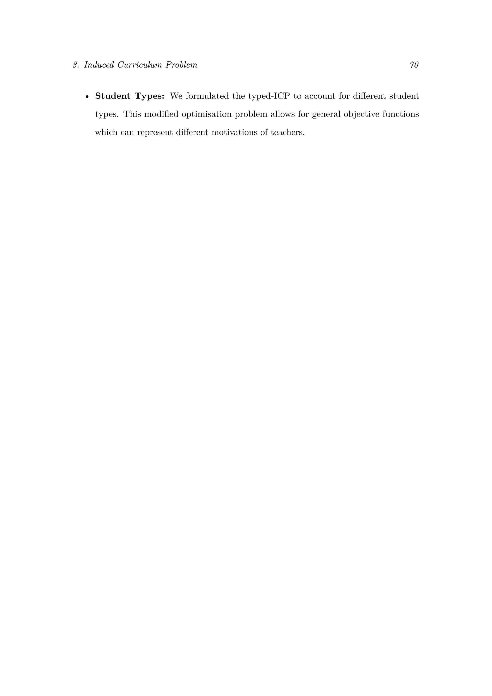 3. Induced Curriculum Problem 70
• Student Types: We formulated the typed-ICP to account for diﬀerent student
types. This modiﬁed optimisation problem allows for general objective functions
which can represent diﬀerent motivations of teachers.
 