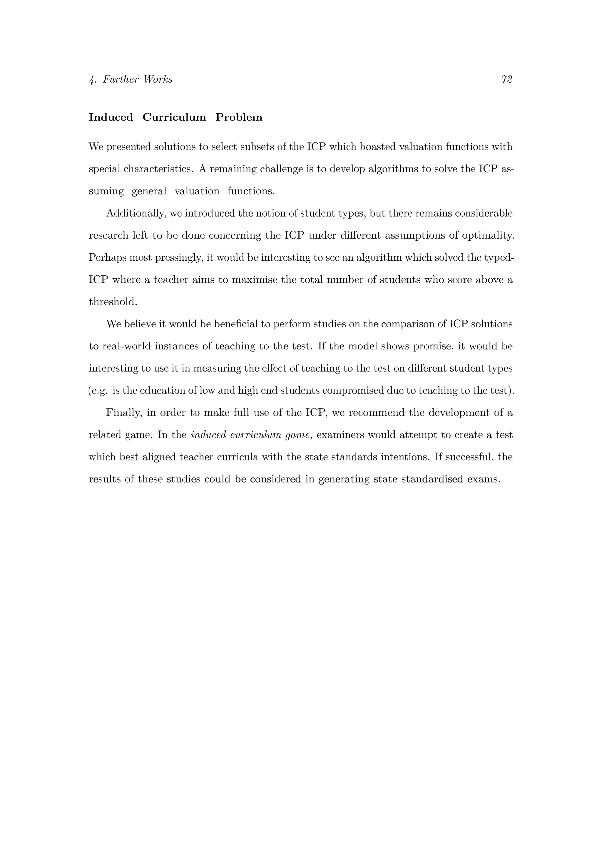 4. Further Works 72
Induced Curriculum Problem
We presented solutions to select subsets of the ICP which boasted valuation functions with
special characteristics. A remaining challenge is to develop algorithms to solve the ICP as-
suming general valuation functions.
Additionally, we introduced the notion of student types, but there remains considerable
research left to be done concerning the ICP under diﬀerent assumptions of optimality.
Perhaps most pressingly, it would be interesting to see an algorithm which solved the typed-
ICP where a teacher aims to maximise the total number of students who score above a
threshold.
We believe it would be beneﬁcial to perform studies on the comparison of ICP solutions
to real-world instances of teaching to the test. If the model shows promise, it would be
interesting to use it in measuring the eﬀect of teaching to the test on diﬀerent student types
(e.g. is the education of low and high end students compromised due to teaching to the test).
Finally, in order to make full use of the ICP, we recommend the development of a
related game. In the induced curriculum game, examiners would attempt to create a test
which best aligned teacher curricula with the state standards intentions. If successful, the
results of these studies could be considered in generating state standardised exams.
 