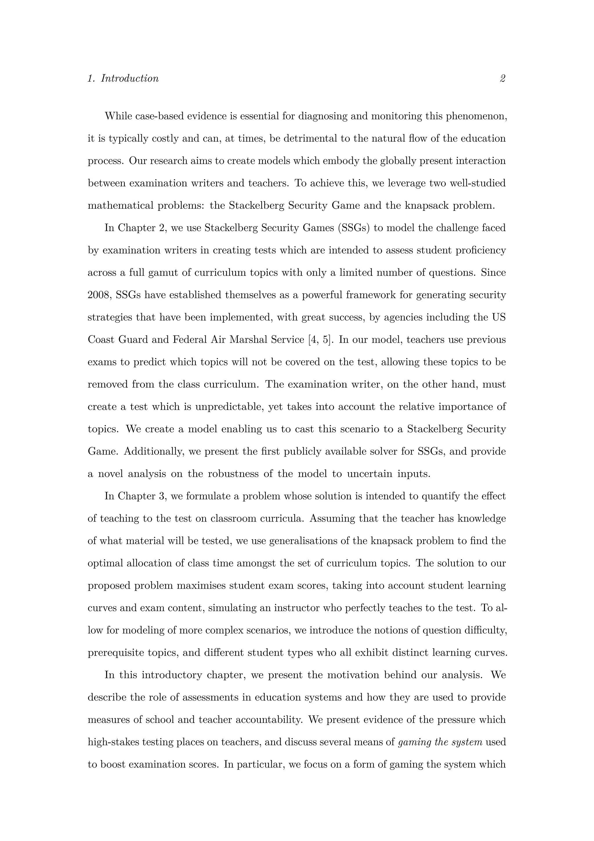 1. Introduction 2
While case-based evidence is essential for diagnosing and monitoring this phenomenon,
it is typically costly and can, at times, be detrimental to the natural ﬂow of the education
process. Our research aims to create models which embody the globally present interaction
between examination writers and teachers. To achieve this, we leverage two well-studied
mathematical problems: the Stackelberg Security Game and the knapsack problem.
In Chapter 2, we use Stackelberg Security Games (SSGs) to model the challenge faced
by examination writers in creating tests which are intended to assess student proﬁciency
across a full gamut of curriculum topics with only a limited number of questions. Since
2008, SSGs have established themselves as a powerful framework for generating security
strategies that have been implemented, with great success, by agencies including the US
Coast Guard and Federal Air Marshal Service [4, 5]. In our model, teachers use previous
exams to predict which topics will not be covered on the test, allowing these topics to be
removed from the class curriculum. The examination writer, on the other hand, must
create a test which is unpredictable, yet takes into account the relative importance of
topics. We create a model enabling us to cast this scenario to a Stackelberg Security
Game. Additionally, we present the ﬁrst publicly available solver for SSGs, and provide
a novel analysis on the robustness of the model to uncertain inputs.
In Chapter 3, we formulate a problem whose solution is intended to quantify the eﬀect
of teaching to the test on classroom curricula. Assuming that the teacher has knowledge
of what material will be tested, we use generalisations of the knapsack problem to ﬁnd the
optimal allocation of class time amongst the set of curriculum topics. The solution to our
proposed problem maximises student exam scores, taking into account student learning
curves and exam content, simulating an instructor who perfectly teaches to the test. To al-
low for modeling of more complex scenarios, we introduce the notions of question diﬃculty,
prerequisite topics, and diﬀerent student types who all exhibit distinct learning curves.
In this introductory chapter, we present the motivation behind our analysis. We
describe the role of assessments in education systems and how they are used to provide
measures of school and teacher accountability. We present evidence of the pressure which
high-stakes testing places on teachers, and discuss several means of gaming the system used
to boost examination scores. In particular, we focus on a form of gaming the system which
 