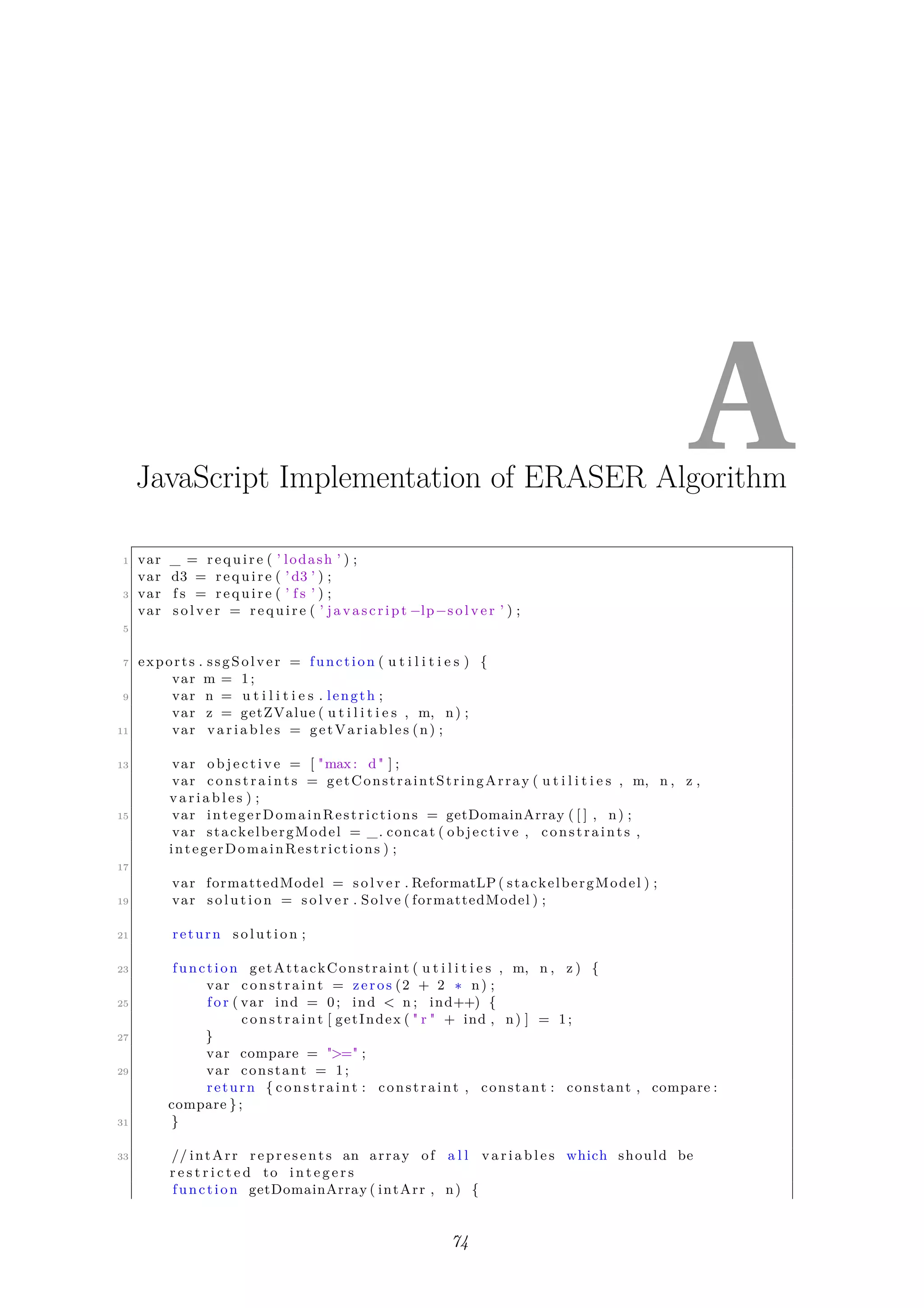 AJavaScript Implementation of ERASER Algorithm
1 var _ = require ( ’ lodash ’ ) ;
var d3 = require ( ’ d3 ’ ) ;
3 var f s = require ( ’ f s ’ ) ;
var s o l v e r = require ( ’ javascript −lp−s o l v e r ’ ) ;
5
7 exports . ssgSolver = function ( u t i l i t i e s ) {
var m = 1;
9 var n = u t i l i t i e s . length ;
var z = getZValue ( u t i l i t i e s , m, n) ;
11 var v a r i a b l e s = getVariables (n) ;
13 var o b j e c t i v e = [ "max: d" ] ;
var c o n s t r a i n t s = getConstraintStringArray ( u t i l i t i e s , m, n , z ,
v a r i a b l e s ) ;
15 var integerDomainRestrictions = getDomainArray ( [ ] , n) ;
var stackelbergModel = _. concat ( objective , constraints ,
integerDomainRestrictions ) ;
17
var formattedModel = s o l v e r . ReformatLP ( stackelbergModel ) ;
19 var s o l u t i o n = s o l v e r . Solve ( formattedModel ) ;
21 return s o l u t i o n ;
23 function getAttackConstraint ( u t i l i t i e s , m, n , z ) {
var constraint = zeros (2 + 2 ∗ n) ;
25 f o r ( var ind = 0; ind < n ; ind++) {
constraint [ getIndex ( " r " + ind , n) ] = 1;
27 }
var compare = ">=" ;
29 var constant = 1;
return { constraint : constraint , constant : constant , compare :
compare };
31 }
33 // intArr represents an array of a l l v a r i a b l e s which should be
r e s t r i c t e d to i n t e g e r s
function getDomainArray ( intArr , n) {
74
 