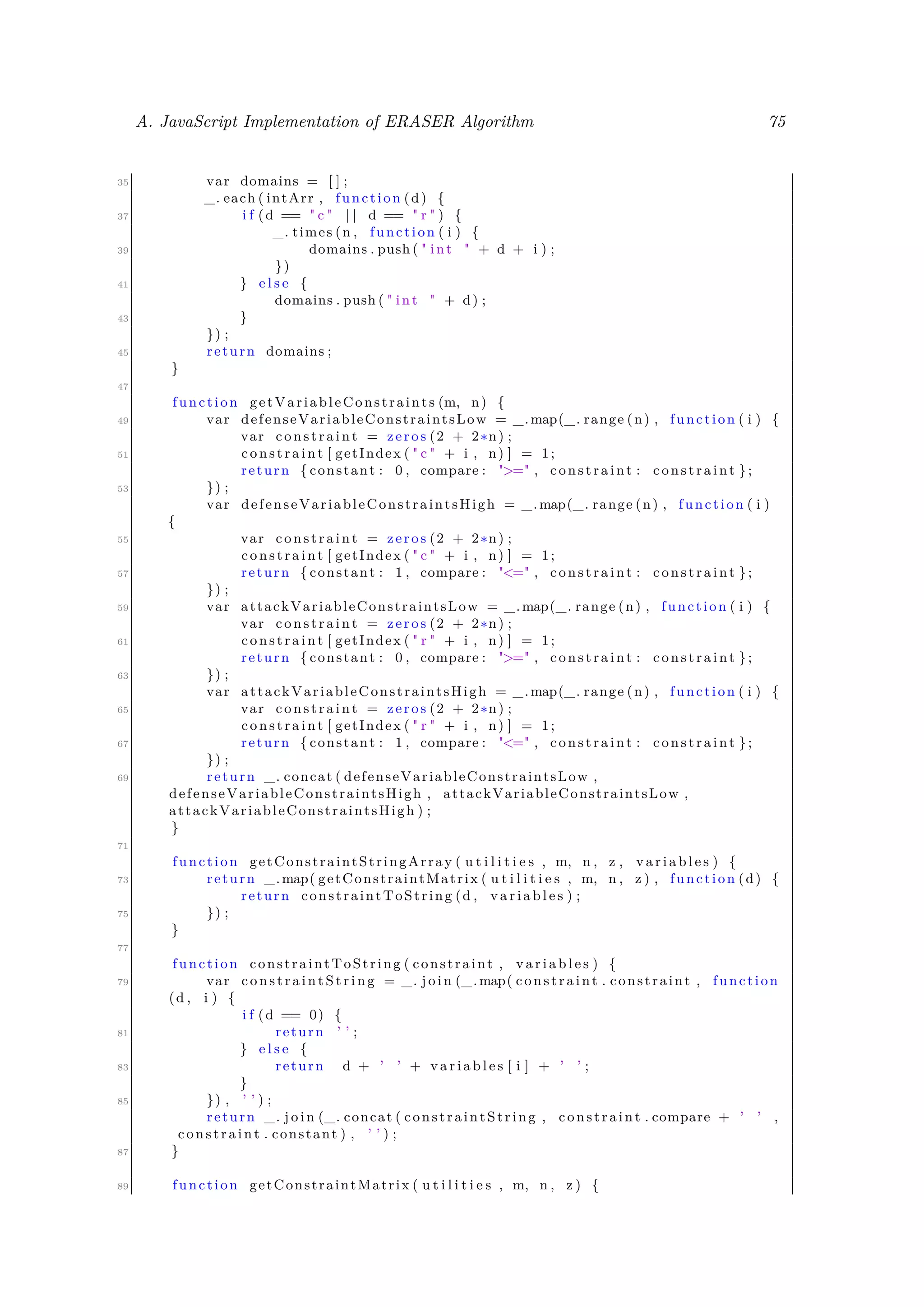 A. JavaScript Implementation of ERASER Algorithm 75
35 var domains = [ ] ;
_. each ( intArr , function (d) {
37 i f (d == " c " | | d == " r " ) {
_. times (n , function ( i ) {
39 domains . push ( " int " + d + i ) ;
})
41 } e l s e {
domains . push ( " int " + d) ;
43 }
}) ;
45 return domains ;
}
47
function getVariableConstraints (m, n) {
49 var defenseVariableConstraintsLow = _.map(_. range (n) , function ( i ) {
var constraint = zeros (2 + 2∗n) ;
51 constraint [ getIndex ( " c " + i , n) ] = 1;
return { constant : 0 , compare : ">=" , constraint : constraint };
53 }) ;
var defenseVariableConstraintsHigh = _.map(_. range (n) , function ( i )
{
55 var constraint = zeros (2 + 2∗n) ;
constraint [ getIndex ( " c " + i , n) ] = 1;
57 return { constant : 1 , compare : "<=" , constraint : constraint };
}) ;
59 var attackVariableConstraintsLow = _.map(_. range (n) , function ( i ) {
var constraint = zeros (2 + 2∗n) ;
61 constraint [ getIndex ( " r " + i , n) ] = 1;
return { constant : 0 , compare : ">=" , constraint : constraint };
63 }) ;
var attackVariableConstraintsHigh = _.map(_. range (n) , function ( i ) {
65 var constraint = zeros (2 + 2∗n) ;
constraint [ getIndex ( " r " + i , n) ] = 1;
67 return { constant : 1 , compare : "<=" , constraint : constraint };
}) ;
69 return _. concat ( defenseVariableConstraintsLow ,
defenseVariableConstraintsHigh , attackVariableConstraintsLow ,
attackVariableConstraintsHigh ) ;
}
71
function getConstraintStringArray ( u t i l i t i e s , m, n , z , v a r i a b l e s ) {
73 return _.map( getConstraintMatrix ( u t i l i t i e s , m, n , z ) , function (d) {
return constraintToString (d , v a r i a b l e s ) ;
75 }) ;
}
77
function constraintToString ( constraint , v a r i a b l e s ) {
79 var c o n s t r a i n t S t r i n g = _. j o i n (_.map( constraint . constraint , function
(d , i ) {
i f (d == 0) {
81 return ’ ’ ;
} e l s e {
83 return d + ’ ’ + v a r i a b l e s [ i ] + ’ ’ ;
}
85 }) , ’ ’ ) ;
return _. j o i n (_. concat ( constraintString , constraint . compare + ’ ’ ,
constraint . constant ) , ’ ’ ) ;
87 }
89 function getConstraintMatrix ( u t i l i t i e s , m, n , z ) {
 