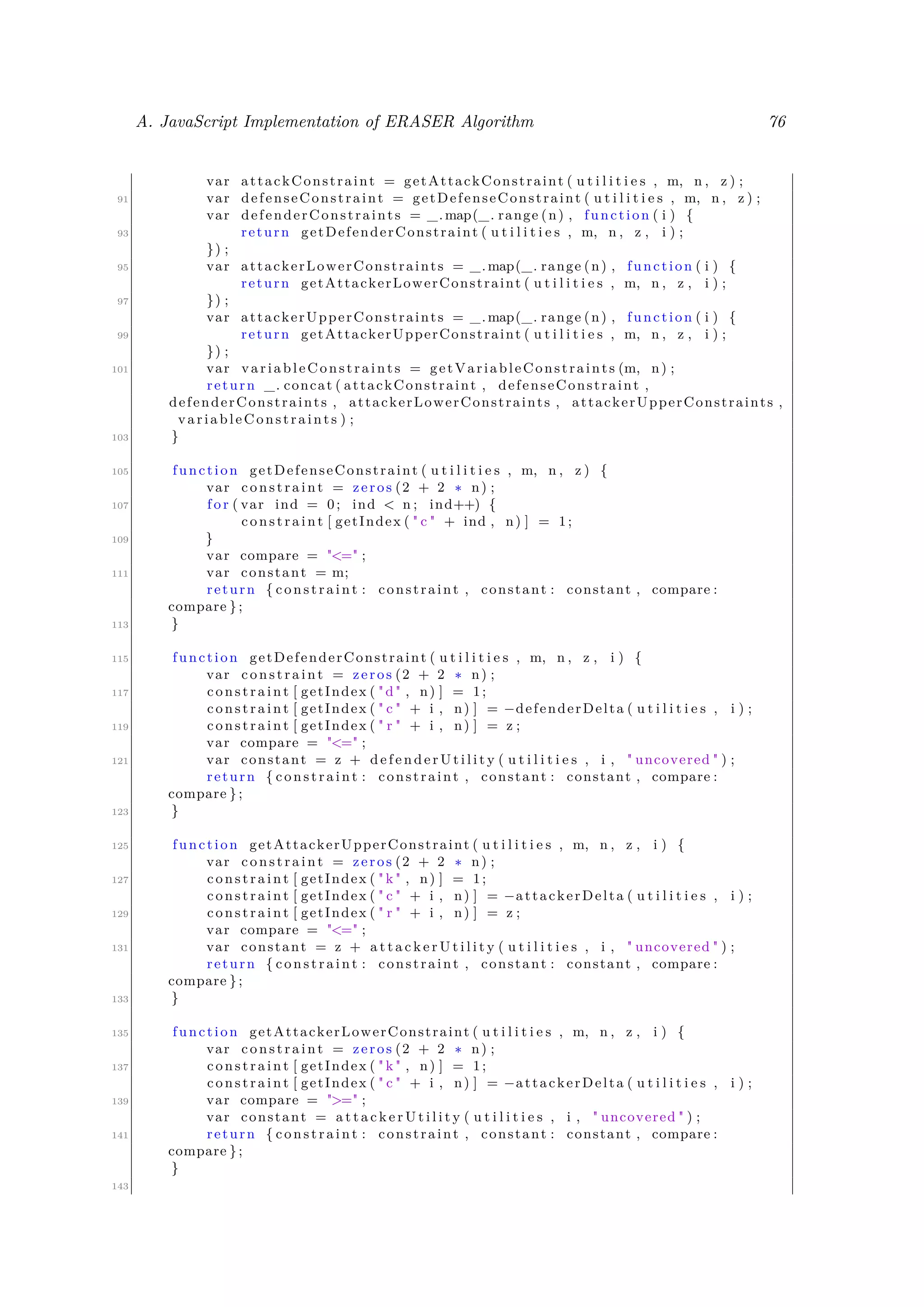 A. JavaScript Implementation of ERASER Algorithm 76
var attackConstraint = getAttackConstraint ( u t i l i t i e s , m, n , z ) ;
91 var defenseConstraint = getDefenseConstraint ( u t i l i t i e s , m, n , z ) ;
var defenderConstraints = _.map(_. range (n) , function ( i ) {
93 return getDefenderConstraint ( u t i l i t i e s , m, n , z , i ) ;
}) ;
95 var attackerLowerConstraints = _.map(_. range (n) , function ( i ) {
return getAttackerLowerConstraint ( u t i l i t i e s , m, n , z , i ) ;
97 }) ;
var attackerUpperConstraints = _.map(_. range (n) , function ( i ) {
99 return getAttackerUpperConstraint ( u t i l i t i e s , m, n , z , i ) ;
}) ;
101 var variableConstraints = getVariableConstraints (m, n) ;
return _. concat ( attackConstraint , defenseConstraint ,
defenderConstraints , attackerLowerConstraints , attackerUpperConstraints ,
variableConstraints ) ;
103 }
105 function getDefenseConstraint ( u t i l i t i e s , m, n , z ) {
var constraint = zeros (2 + 2 ∗ n) ;
107 f o r ( var ind = 0; ind < n ; ind++) {
constraint [ getIndex ( " c " + ind , n) ] = 1;
109 }
var compare = "<=" ;
111 var constant = m;
return { constraint : constraint , constant : constant , compare :
compare };
113 }
115 function getDefenderConstraint ( u t i l i t i e s , m, n , z , i ) {
var constraint = zeros (2 + 2 ∗ n) ;
117 constraint [ getIndex ( "d" , n) ] = 1;
constraint [ getIndex ( " c " + i , n) ] = −defenderDelta ( u t i l i t i e s , i ) ;
119 constraint [ getIndex ( " r " + i , n) ] = z ;
var compare = "<=" ;
121 var constant = z + d e f e n d e r U t i l i t y ( u t i l i t i e s , i , " uncovered " ) ;
return { constraint : constraint , constant : constant , compare :
compare };
123 }
125 function getAttackerUpperConstraint ( u t i l i t i e s , m, n , z , i ) {
var constraint = zeros (2 + 2 ∗ n) ;
127 constraint [ getIndex ( " k " , n) ] = 1;
constraint [ getIndex ( " c " + i , n) ] = −attackerDelta ( u t i l i t i e s , i ) ;
129 constraint [ getIndex ( " r " + i , n) ] = z ;
var compare = "<=" ;
131 var constant = z + a t t a c k e r U t i l i t y ( u t i l i t i e s , i , " uncovered " ) ;
return { constraint : constraint , constant : constant , compare :
compare };
133 }
135 function getAttackerLowerConstraint ( u t i l i t i e s , m, n , z , i ) {
var constraint = zeros (2 + 2 ∗ n) ;
137 constraint [ getIndex ( " k " , n) ] = 1;
constraint [ getIndex ( " c " + i , n) ] = −attackerDelta ( u t i l i t i e s , i ) ;
139 var compare = ">=" ;
var constant = a t t a c k e r U t i l i t y ( u t i l i t i e s , i , " uncovered " ) ;
141 return { constraint : constraint , constant : constant , compare :
compare };
}
143
 