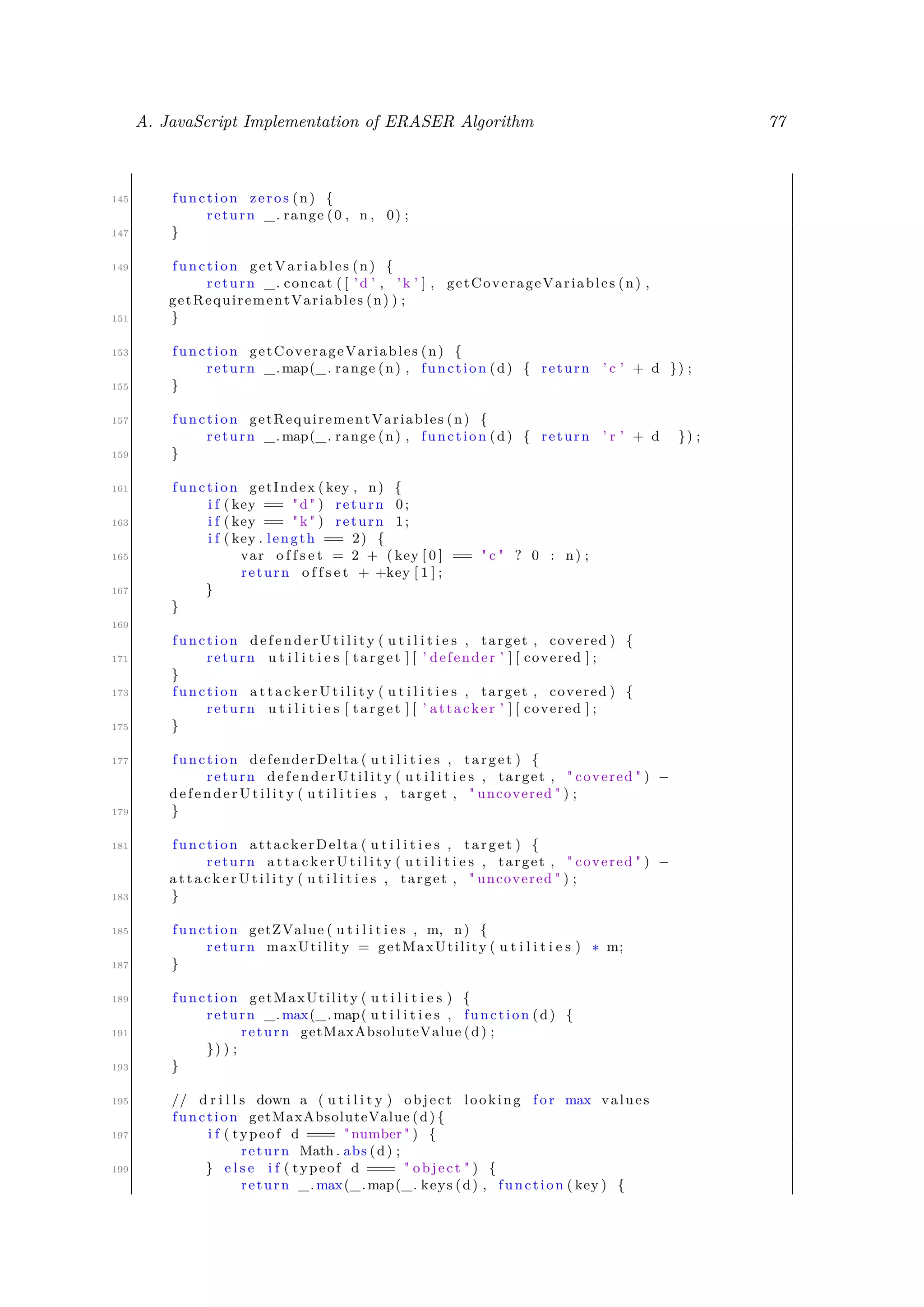A. JavaScript Implementation of ERASER Algorithm 77
145 function zeros (n) {
return _. range (0 , n , 0) ;
147 }
149 function getVariables (n) {
return _. concat ( [ ’d ’ , ’k ’ ] , getCoverageVariables (n) ,
getRequirementVariables (n) ) ;
151 }
153 function getCoverageVariables (n) {
return _.map(_. range (n) , function (d) { return ’ c ’ + d }) ;
155 }
157 function getRequirementVariables (n) {
return _.map(_. range (n) , function (d) { return ’ r ’ + d }) ;
159 }
161 function getIndex ( key , n) {
i f ( key == "d" ) return 0;
163 i f ( key == " k " ) return 1;
i f ( key . length == 2) {
165 var o f f s e t = 2 + ( key [ 0 ] == " c " ? 0 : n) ;
return o f f s e t + +key [ 1 ] ;
167 }
}
169
function d e f e n d e r U t i l i t y ( u t i l i t i e s , target , covered ) {
171 return u t i l i t i e s [ target ] [ ’ defender ’ ] [ covered ] ;
}
173 function a t t a c k e r U t i l i t y ( u t i l i t i e s , target , covered ) {
return u t i l i t i e s [ target ] [ ’ attacker ’ ] [ covered ] ;
175 }
177 function defenderDelta ( u t i l i t i e s , target ) {
return d e f e n d e r U t i l i t y ( u t i l i t i e s , target , " covered " ) −
d e f e n d e r U t i l i t y ( u t i l i t i e s , target , " uncovered " ) ;
179 }
181 function attackerDelta ( u t i l i t i e s , target ) {
return a t t a c k e r U t i l i t y ( u t i l i t i e s , target , " covered " ) −
a t t a c k e r U t i l i t y ( u t i l i t i e s , target , " uncovered " ) ;
183 }
185 function getZValue ( u t i l i t i e s , m, n) {
return maxUtility = getMaxUtility ( u t i l i t i e s ) ∗ m;
187 }
189 function getMaxUtility ( u t i l i t i e s ) {
return _.max(_.map( u t i l i t i e s , function (d) {
191 return getMaxAbsoluteValue (d) ;
}) ) ;
193 }
195 // d r i l l s down a ( u t i l i t y ) object looking f o r max values
function getMaxAbsoluteValue (d) {
197 i f ( typeof d === " number " ) {
return Math . abs (d) ;
199 } e l s e i f ( typeof d === " object " ) {
return _.max(_.map(_. keys (d) , function ( key ) {
 