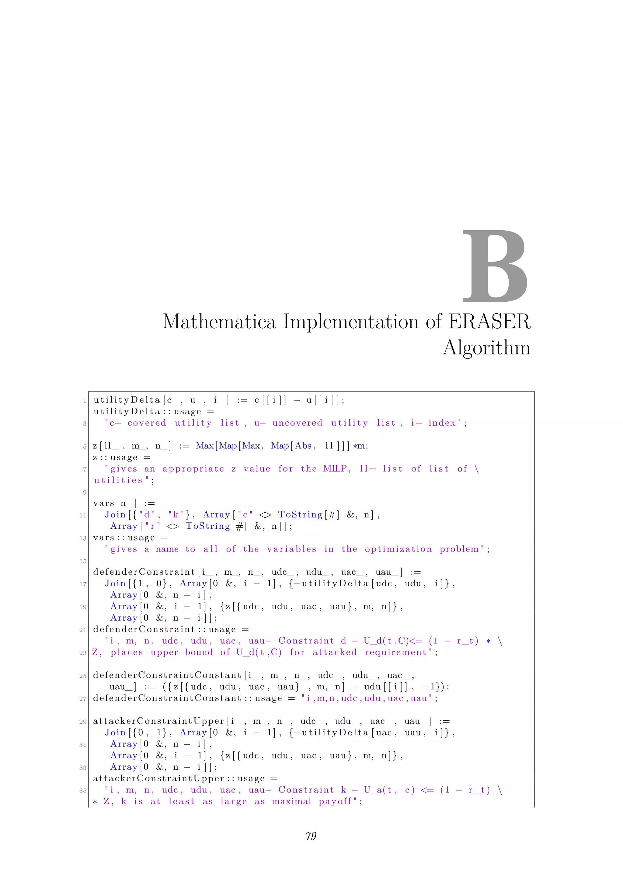 BMathematica Implementation of ERASER
Algorithm
1 u t i l i t y D e l t a [ c_ , u_, i_ ] := c [ [ i ] ] − u [ [ i ] ] ;
u t i l i t y D e l t a : : usage =
3 " c− covered u t i l i t y l i s t , u− uncovered u t i l i t y l i s t , i− index " ;
5 z [ ll_ , m_, n_] := Max[Map[Max, Map[ Abs , l l ] ] ] ∗m;
z : : usage =
7 " gives an appropriate z value f o r the MILP, l l= l i s t of l i s t of 
u t i l i t i e s " ;
9
vars [n_] :=
11 Join [{ "d" , " k " } , Array [ " c " <> ToString [#] &, n ] ,
Array [ " r " <> ToString [#] &, n ] ] ;
13 vars : : usage =
" gives a name to a l l of the v a r i a b l e s in the optimization problem " ;
15
defenderConstraint [ i_ , m_, n_, udc_ , udu_ , uac_ , uau_ ] :=
17 Join [{1 , 0} , Array [0 &, i − 1 ] , {−u t i l i t y D e l t a [ udc , udu , i ] } ,
Array [0 &, n − i ] ,
19 Array [0 &, i − 1 ] , {z [{ udc , udu , uac , uau } , m, n ] } ,
Array [0 &, n − i ] ] ;
21 defenderConstraint : : usage =
" i , m, n , udc , udu , uac , uau− Constraint d − U_d( t ,C)<= (1 − r_t ) ∗ 
23 Z , places upper bound of U_d( t ,C) f o r attacked requirement " ;
25 defenderConstraintConstant [ i_ , m_, n_, udc_ , udu_ , uac_ ,
uau_ ] := ({ z [{ udc , udu , uac , uau} , m, n ] + udu [ [ i ] ] , −1}) ;
27 defenderConstraintConstant : : usage = " i ,m, n , udc , udu , uac , uau " ;
29 attackerConstraintUpper [ i_ , m_, n_, udc_ , udu_ , uac_ , uau_ ] :=
Join [{0 , 1} , Array [0 &, i − 1 ] , {−u t i l i t y D e l t a [ uac , uau , i ] } ,
31 Array [0 &, n − i ] ,
Array [0 &, i − 1 ] , {z [{ udc , udu , uac , uau } , m, n ] } ,
33 Array [0 &, n − i ] ] ;
attackerConstraintUpper : : usage =
35 " i , m, n , udc , udu , uac , uau− Constraint k − U_a( t , c ) <= (1 − r_t ) 
∗ Z , k i s at l e a s t as l a r g e as maximal payoff " ;
79
 