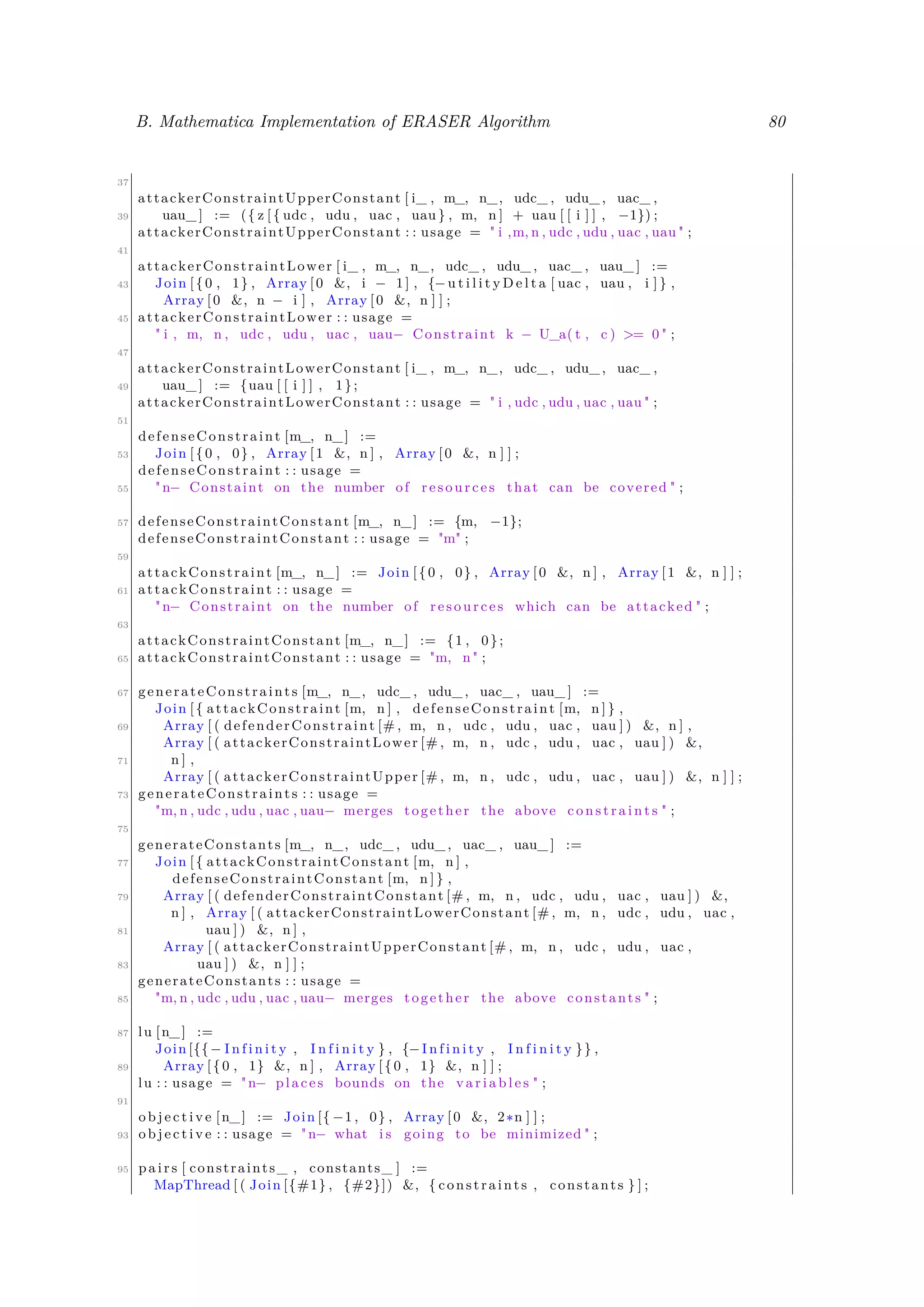 B. Mathematica Implementation of ERASER Algorithm 80
37
attackerConstraintUpperConstant [ i_ , m_, n_, udc_ , udu_ , uac_ ,
39 uau_ ] := ({ z [{ udc , udu , uac , uau } , m, n ] + uau [ [ i ] ] , −1}) ;
attackerConstraintUpperConstant : : usage = " i ,m, n , udc , udu , uac , uau " ;
41
attackerConstraintLower [ i_ , m_, n_, udc_ , udu_ , uac_ , uau_ ] :=
43 Join [{0 , 1} , Array [0 &, i − 1 ] , {−u t i l i t y D e l t a [ uac , uau , i ] } ,
Array [0 &, n − i ] , Array [0 &, n ] ] ;
45 attackerConstraintLower : : usage =
" i , m, n , udc , udu , uac , uau− Constraint k − U_a( t , c ) >= 0 " ;
47
attackerConstraintLowerConstant [ i_ , m_, n_, udc_ , udu_ , uac_ ,
49 uau_ ] := {uau [ [ i ] ] , 1};
attackerConstraintLowerConstant : : usage = " i , udc , udu , uac , uau " ;
51
defenseConstraint [m_, n_] :=
53 Join [{0 , 0} , Array [1 &, n ] , Array [0 &, n ] ] ;
defenseConstraint : : usage =
55 "n− Constaint on the number of resources that can be covered " ;
57 defenseConstraintConstant [m_, n_] := {m, −1};
defenseConstraintConstant : : usage = "m" ;
59
attackConstraint [m_, n_] := Join [{0 , 0} , Array [0 &, n ] , Array [1 &, n ] ] ;
61 attackConstraint : : usage =
"n− Constraint on the number of resources which can be attacked " ;
63
attackConstraintConstant [m_, n_] := {1 , 0};
65 attackConstraintConstant : : usage = "m, n" ;
67 generateConstraints [m_, n_, udc_ , udu_ , uac_ , uau_ ] :=
Join [{ attackConstraint [m, n ] , defenseConstraint [m, n ] } ,
69 Array [ ( defenderConstraint [# , m, n , udc , udu , uac , uau ] ) &, n ] ,
Array [ ( attackerConstraintLower [# , m, n , udc , udu , uac , uau ] ) &,
71 n ] ,
Array [ ( attackerConstraintUpper [# , m, n , udc , udu , uac , uau ] ) &, n ] ] ;
73 generateConstraints : : usage =
"m, n , udc , udu , uac , uau− merges together the above c o n s t r a i n t s " ;
75
generateConstants [m_, n_, udc_ , udu_ , uac_ , uau_ ] :=
77 Join [{ attackConstraintConstant [m, n ] ,
defenseConstraintConstant [m, n ] } ,
79 Array [ ( defenderConstraintConstant [# , m, n , udc , udu , uac , uau ] ) &,
n ] , Array [ ( attackerConstraintLowerConstant [# , m, n , udc , udu , uac ,
81 uau ] ) &, n ] ,
Array [ ( attackerConstraintUpperConstant [# , m, n , udc , udu , uac ,
83 uau ] ) &, n ] ] ;
generateConstants : : usage =
85 "m, n , udc , udu , uac , uau− merges together the above constants " ;
87 lu [n_] :=
Join [{{− I n f i n i t y , I n f i n i t y } , {−I n f i n i t y , I n f i n i t y }} ,
89 Array [{0 , 1} &, n ] , Array [{0 , 1} &, n ] ] ;
lu : : usage = "n− places bounds on the v a r i a b l e s " ;
91
o b j e c t i v e [n_] := Join [{ −1 , 0} , Array [0 &, 2∗n ] ] ;
93 o b j e c t i v e : : usage = "n− what i s going to be minimized " ;
95 p a i r s [ constraints_ , constants_ ] :=
MapThread [ ( Join [{#1} , {#2}]) &, { constraints , constants } ] ;
 
