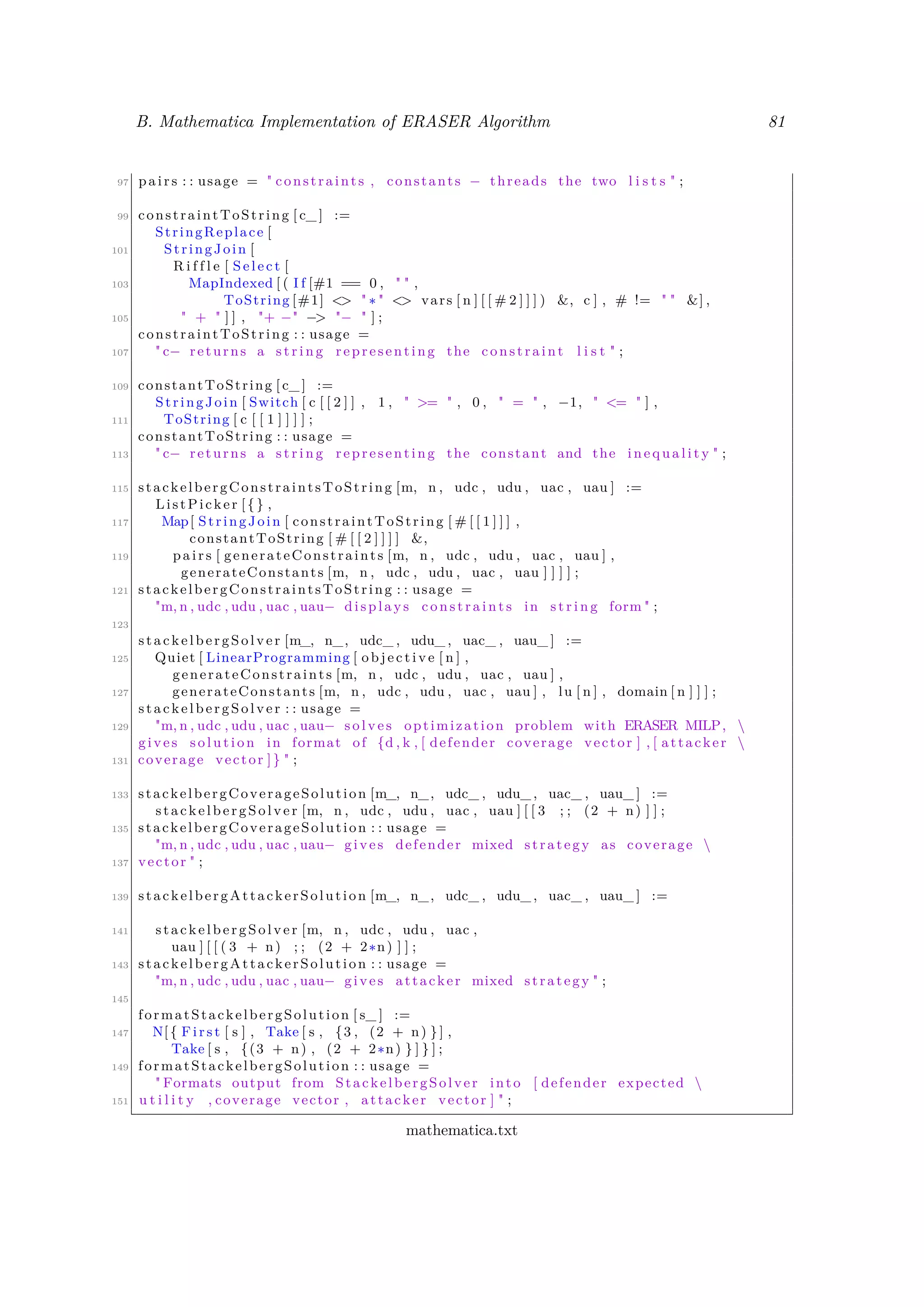 B. Mathematica Implementation of ERASER Algorithm 81
97 p a i r s : : usage = " constraints , constants − threads the two l i s t s " ;
99 constraintToString [ c_ ] :=
StringReplace [
101 StringJoin [
R i f f l e [ S e l e c t [
103 MapIndexed [ ( I f [#1 == 0 , " " ,
ToString [#1] <> " ∗ " <> vars [ n ] [ [ # 2 ] ] ] ) &, c ] , # != " " &] ,
105 " + " ] ] , "+ −" −> "− " ] ;
constraintToString : : usage =
107 " c− returns a s t r i n g representing the constraint l i s t " ;
109 constantToString [ c_ ] :=
StringJoin [ Switch [ c [ [ 2 ] ] , 1 , " >= " , 0 , " = " , −1, " <= " ] ,
111 ToString [ c [ [ 1 ] ] ] ] ;
constantToString : : usage =
113 " c− returns a s t r i n g representing the constant and the i n e q u a l i t y " ;
115 stackelbergConstraintsToString [m, n , udc , udu , uac , uau ] :=
ListPicker [{} ,
117 Map[ StringJoin [ constraintToString [ # [ [ 1 ] ] ] ,
constantToString [ # [ [ 2 ] ] ] ] &,
119 p a i r s [ generateConstraints [m, n , udc , udu , uac , uau ] ,
generateConstants [m, n , udc , udu , uac , uau ] ] ] ] ;
121 stackelbergConstraintsToString : : usage =
"m, n , udc , udu , uac , uau− di spl ay s c o n s t r a i n t s in s t r i n g form " ;
123
st ack elb er gSo lve r [m_, n_, udc_ , udu_ , uac_ , uau_ ] :=
125 Quiet [ LinearProgramming [ o b j e c t i v e [ n ] ,
generateConstraints [m, n , udc , udu , uac , uau ] ,
127 generateConstants [m, n , udc , udu , uac , uau ] , lu [ n ] , domain [ n ] ] ] ;
st ack elb er gSo lve r : : usage =
129 "m, n , udc , udu , uac , uau− s o l v e s optimization problem with ERASER MILP, 
gives s o l u t i o n in format of {d , k , [ defender coverage vector ] , [ attacker 
131 coverage vector ]} " ;
133 stackelbergCoverageSolution [m_, n_, udc_ , udu_ , uac_ , uau_ ] :=
st ack elb erg Sol ve r [m, n , udc , udu , uac , uau ] [ [ 3 ; ; (2 + n) ] ] ;
135 stackelbergCoverageSolution : : usage =
"m, n , udc , udu , uac , uau− gives defender mixed strategy as coverage 
137 vector " ;
139 stackelbergAttackerSolution [m_, n_, udc_ , udu_ , uac_ , uau_ ] :=
141 st ack elb erg Sol ve r [m, n , udc , udu , uac ,
uau ] [ [ ( 3 + n) ; ; (2 + 2∗n) ] ] ;
143 stackelbergAttackerSolution : : usage =
"m, n , udc , udu , uac , uau− gives attacker mixed strategy " ;
145
formatStackelbergSolution [ s_ ] :=
147 N[{ F i r s t [ s ] , Take [ s , {3 , (2 + n) } ] ,
Take [ s , {(3 + n) , (2 + 2∗n) } ] } ] ;
149 formatStackelbergSolution : : usage =
" Formats output from StackelbergSolver into [ defender expected 
151 u t i l i t y , coverage vector , attacker vector ] " ;
mathematica.txt
 