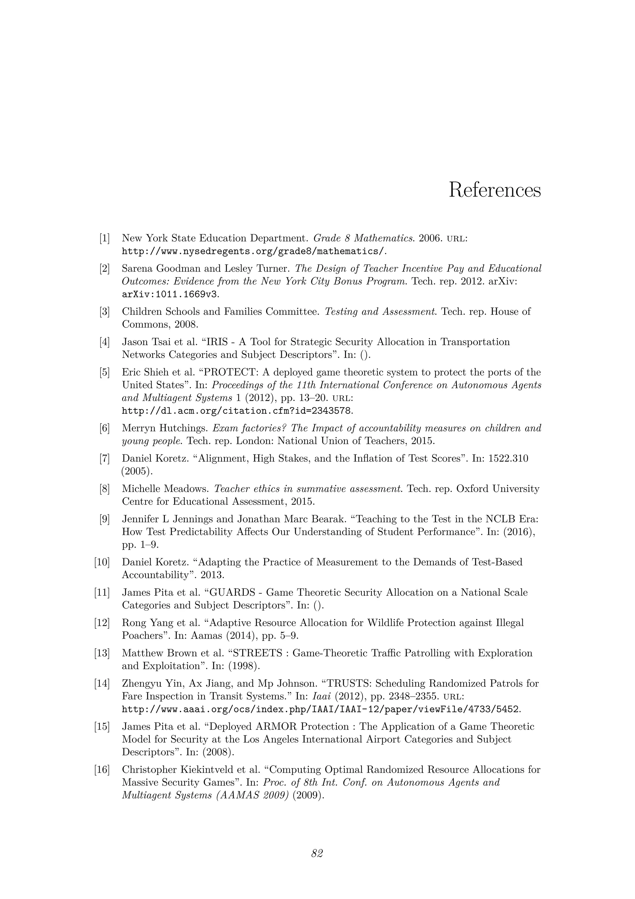 References
[1] New York State Education Department. Grade 8 Mathematics. 2006. url:
http://www.nysedregents.org/grade8/mathematics/.
[2] Sarena Goodman and Lesley Turner. The Design of Teacher Incentive Pay and Educational
Outcomes: Evidence from the New York City Bonus Program. Tech. rep. 2012. arXiv:
arXiv:1011.1669v3.
[3] Children Schools and Families Committee. Testing and Assessment. Tech. rep. House of
Commons, 2008.
[4] Jason Tsai et al. “IRIS - A Tool for Strategic Security Allocation in Transportation
Networks Categories and Subject Descriptors”. In: ().
[5] Eric Shieh et al. “PROTECT: A deployed game theoretic system to protect the ports of the
United States”. In: Proceedings of the 11th International Conference on Autonomous Agents
and Multiagent Systems 1 (2012), pp. 13–20. url:
http://dl.acm.org/citation.cfm?id=2343578.
[6] Merryn Hutchings. Exam factories? The Impact of accountability measures on children and
young people. Tech. rep. London: National Union of Teachers, 2015.
[7] Daniel Koretz. “Alignment, High Stakes, and the Inﬂation of Test Scores”. In: 1522.310
(2005).
[8] Michelle Meadows. Teacher ethics in summative assessment. Tech. rep. Oxford University
Centre for Educational Assessment, 2015.
[9] Jennifer L Jennings and Jonathan Marc Bearak. “Teaching to the Test in the NCLB Era:
How Test Predictability Aﬀects Our Understanding of Student Performance”. In: (2016),
pp. 1–9.
[10] Daniel Koretz. “Adapting the Practice of Measurement to the Demands of Test-Based
Accountability”. 2013.
[11] James Pita et al. “GUARDS - Game Theoretic Security Allocation on a National Scale
Categories and Subject Descriptors”. In: ().
[12] Rong Yang et al. “Adaptive Resource Allocation for Wildlife Protection against Illegal
Poachers”. In: Aamas (2014), pp. 5–9.
[13] Matthew Brown et al. “STREETS : Game-Theoretic Traﬃc Patrolling with Exploration
and Exploitation”. In: (1998).
[14] Zhengyu Yin, Ax Jiang, and Mp Johnson. “TRUSTS: Scheduling Randomized Patrols for
Fare Inspection in Transit Systems.” In: Iaai (2012), pp. 2348–2355. url:
http://www.aaai.org/ocs/index.php/IAAI/IAAI-12/paper/viewFile/4733/5452.
[15] James Pita et al. “Deployed ARMOR Protection : The Application of a Game Theoretic
Model for Security at the Los Angeles International Airport Categories and Subject
Descriptors”. In: (2008).
[16] Christopher Kiekintveld et al. “Computing Optimal Randomized Resource Allocations for
Massive Security Games”. In: Proc. of 8th Int. Conf. on Autonomous Agents and
Multiagent Systems (AAMAS 2009) (2009).
82
 