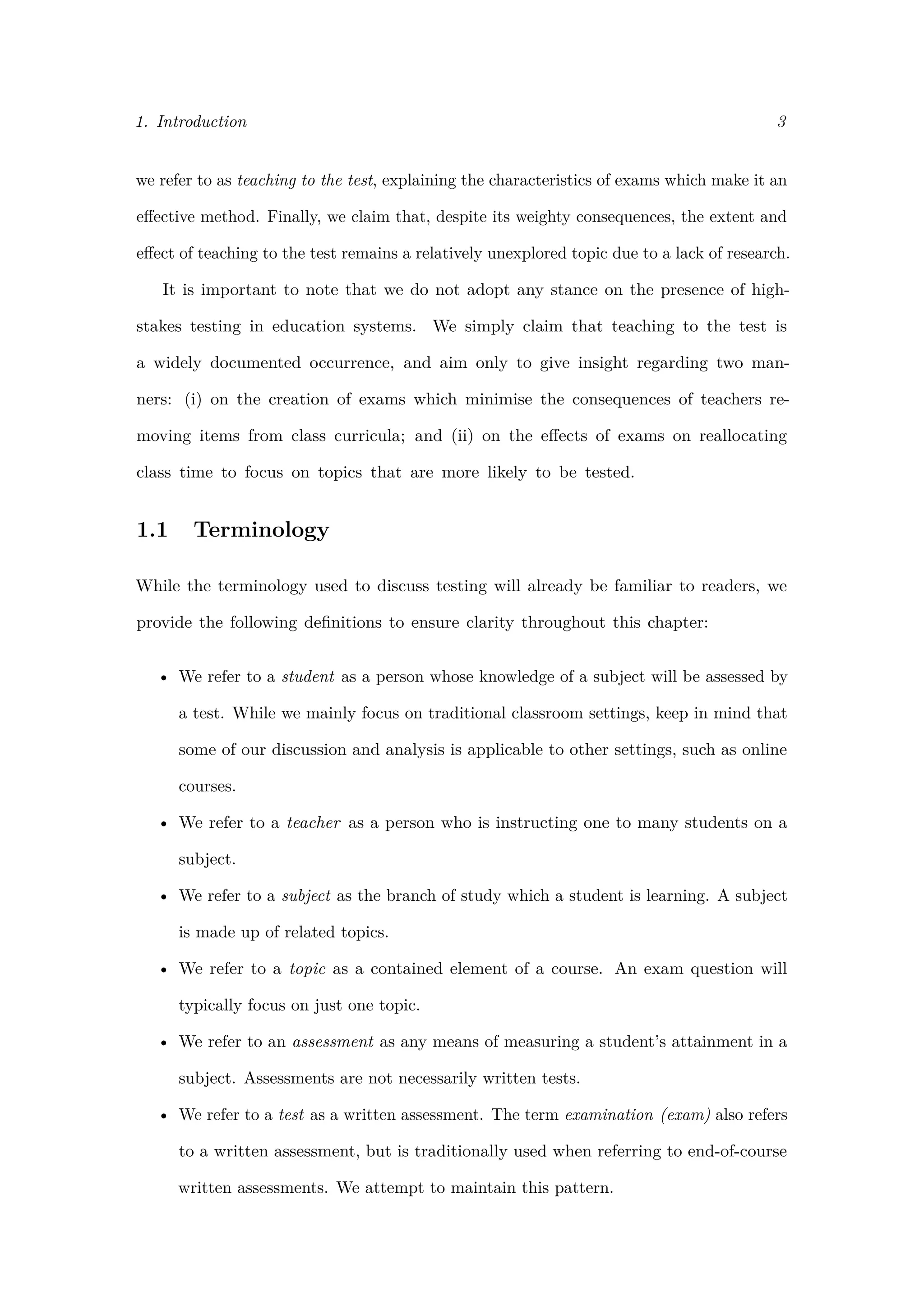 1. Introduction 3
we refer to as teaching to the test, explaining the characteristics of exams which make it an
eﬀective method. Finally, we claim that, despite its weighty consequences, the extent and
eﬀect of teaching to the test remains a relatively unexplored topic due to a lack of research.
It is important to note that we do not adopt any stance on the presence of high-
stakes testing in education systems. We simply claim that teaching to the test is
a widely documented occurrence, and aim only to give insight regarding two man-
ners: (i) on the creation of exams which minimise the consequences of teachers re-
moving items from class curricula; and (ii) on the eﬀects of exams on reallocating
class time to focus on topics that are more likely to be tested.
1.1 Terminology
While the terminology used to discuss testing will already be familiar to readers, we
provide the following deﬁnitions to ensure clarity throughout this chapter:
• We refer to a student as a person whose knowledge of a subject will be assessed by
a test. While we mainly focus on traditional classroom settings, keep in mind that
some of our discussion and analysis is applicable to other settings, such as online
courses.
• We refer to a teacher as a person who is instructing one to many students on a
subject.
• We refer to a subject as the branch of study which a student is learning. A subject
is made up of related topics.
• We refer to a topic as a contained element of a course. An exam question will
typically focus on just one topic.
• We refer to an assessment as any means of measuring a student’s attainment in a
subject. Assessments are not necessarily written tests.
• We refer to a test as a written assessment. The term examination (exam) also refers
to a written assessment, but is traditionally used when referring to end-of-course
written assessments. We attempt to maintain this pattern.
 