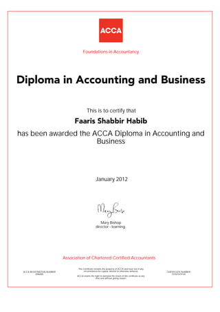 has been awarded the ACCA Diploma in Accounting and
Business
January 2012
ACCA REGISTRATION NUMBER
2096905
Mary Bishop
This Certificate remains the property of ACCA and must not in any
circumstances be copied, altered or otherwise defaced.
ACCA retains the right to demand the return of this certificate at any
time and without giving reason.
director - learning
CERTIFICATE NUMBER
757507479149
Diploma in Accounting and Business
Faaris Shabbir Habib
This is to certify that
Foundations in Accountancy
Association of Chartered Certified Accountants
 
