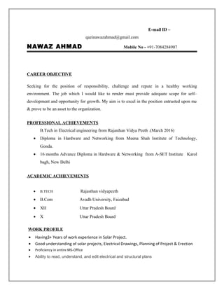 E-mail ID –
qazinawazahmad@gmail.com
NAWAZ AHMAD Mobile No - +91-7084284907
CAREER OBJECTIVE
Seeking for the position of responsibility, challenge and repute in a healthy working
environment. The job which I would like to render must provide adequate scope for self–
development and opportunity for growth. My aim is to excel in the position entrusted upon me
& prove to be an asset to the organization.
PROFESSIONAL ACHIEVEMENTS
B.Tech in Electrical engineering from Rajasthan Vidya Peeth .(March 2016)
• Diploma in Hardware and Networking from Meena Shah Institute of Technology,
Gonda.
• 16 months Advance Diploma in Hardware & Networking from A-SET Institute Karol
bagh, New Delhi
ACADEMIC ACHIEVEMENTS
• B.TECH Rajasthan vidyapeeth
• B.Com Avadh University, Faizabad
• XII Uttar Pradesh Board
• X Uttar Pradesh Board
WORK PROFILE
• Having3+ Years of work experience in Solar Project.
• Good understanding of solar projects, Electrical Drawings, Planning of Project & Erection
• Proficiency in entire MS-Office
• Ability to read, understand, and edit electrical and structural plans
 