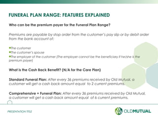 PRESENTATION TITLEPRESENTATION TITLE
FUNERAL PLAN RANGE: FEATURES EXPLAINED
Who can be the premium payer for the Funeral Plan Range?
Premiums are payable by stop order from the customer’s pay slip or by debit order
from the bank account of:
The customer
The customer’s spouse
The employer of the customer (The employer cannot be the beneficiary if he/she is the
premium payer)
What is the Cash Back Benefit? (N/A for the Care Plan)
Standard Funeral Plan: After every 36 premiums received by Old Mutual, a
customer will get a cash back amount equal to 2 current premiums.
Comprehensive + Funeral Plan: After every 36 premiums received by Old Mutual,
a customer will get a cash back amount equal of 6 current premiums.
12
 
