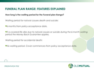 PRESENTATION TITLEPRESENTATION TITLE
FUNERAL PLAN RANGE: FEATURES EXPLAINED
How long is the waiting period for the Funeral plan Range?
Waiting period for natural causes death and suicide:
6 months from policy acceptance date.
If a covered life dies due to natural causes or suicide during the 6 month waiting
period the Money Back Guarantee applies.
Waiting period for accidental death:
No waiting period. Cover commences from policy acceptance date.
13
 