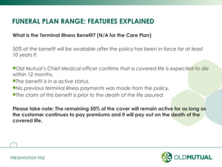 PRESENTATION TITLEPRESENTATION TITLE
FUNERAL PLAN RANGE: FEATURES EXPLAINED
What is the Terminal Illness Benefit? (N/A for the Care Plan)
50% of the benefit will be available after the policy has been in force for at least
10 years if:
Old Mutual’s Chief Medical officer confirms that a covered life is expected to die
within 12 months.
The benefit is in a active status.
No previous terminal illness payments was made from the policy.
The claim of this benefit is prior to the death of the life assured.
Please take note: The remaining 50% of the cover will remain active for as long as
the customer continues to pay premiums and it will pay out on the death of the
covered life.
14
 