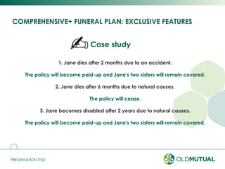 PRESENTATION TITLEPRESENTATION TITLE
COMPREHENSIVE+ FUNERAL PLAN: EXCLUSIVE FEATURES
17
1. Jane dies after 2 months due to an accident.
The policy will become paid-up and Jane's two sisters will remain covered.
2. Jane dies after 6 months due to natural causes.
The policy will cease.
3. Jane becomes disabled after 2 years due to natural causes.
The policy will become paid-up and Jane's two sisters will remain covered.
Case study
 
