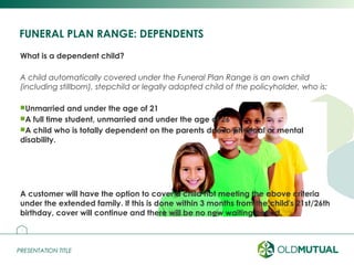 PRESENTATION TITLEPRESENTATION TITLE
What is a dependent child?
A child automatically covered under the Funeral Plan Range is an own child
(including stillborn), stepchild or legally adopted child of the policyholder, who is:
Unmarried and under the age of 21
A full time student, unmarried and under the age of 26
A child who is totally dependent on the parents due to physical or mental
disability.
A customer will have the option to cover a child not meeting the above criteria
under the extended family. If this is done within 3 months from the child's 21st/26th
birthday, cover will continue and there will be no new waiting period.
FUNERAL PLAN RANGE: DEPENDENTS
3
 
