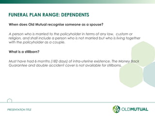 PRESENTATION TITLEPRESENTATION TITLE
FUNERAL PLAN RANGE: DEPENDENTS
When does Old Mutual recognise someone as a spouse?
A person who is married to the policyholder in terms of any law, custom or
religion, and shall include a person who is not married but who is living together
with the policyholder as a couple.
What is a stillborn?
Must have had 6 months (182 days) of intra-uterine existence. The Money Back
Guarantee and double accident cover is not available for stillborns.
4
 