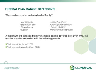 PRESENTATION TITLEPRESENTATION TITLE
FUNERAL PLAN RANGE: DEPENDENTS
Who can be covered under extended family?
A maximum of 8 extended family members can be covered any given time. This
number may be exceeded with the following people:
Children older than 21/26
Children -in-law older than 21/26
5
•Aunt/Uncle
•Brother/in-law
•Sister/in-law
•Cousin
•Niece/Nephew
•Grandparents/in-law
•Grand children
•Additional/ex-spouses
 