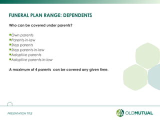 PRESENTATION TITLEPRESENTATION TITLE
FUNERAL PLAN RANGE: DEPENDENTS
Who can be covered under parents?
Own parents
Parents-in-law
Step parents
Step parents-in-law
Adoptive parents
Adoptive parents-in-law
A maximum of 4 parents can be covered any given time.
6
 