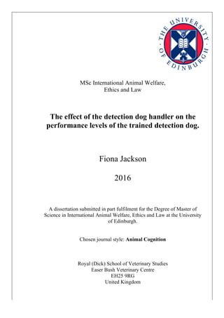 MSc International Animal Welfare,
Ethics and Law
The effect of the detection dog handler on the
performance levels of the trained detection dog.
Fiona Jackson
2016
A dissertation submitted in part fulfilment for the Degree of Master of
Science in International Animal Welfare, Ethics and Law at the University
of Edinburgh.
Chosen journal style: Animal Cognition
Royal (Dick) School of Veterinary Studies
Easer Bush Veterinary Centre
EH25 9RG
United Kingdom
 
