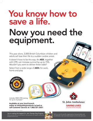 You know how to
save a life.
Now you need the
equipment.
Available at your local branch,
online at shopsafetyproducts.ca/aed or
call Customer Service at 1.866.321.2651
SJA is a not-for-profit organization that provides and
coordinates vital volunteer-based community services.
You’re making this happen! St. John Therapy Dog Program
When you train with us or purchase St. John products, you support community
programs like this one.
Includes FREE CPR training
for up to 4 people.*
This year alone, 2,000 British Columbian children and
adults will lose their life to a sudden cardiac arrest.
It doesn’t have to be this way. An AED, together
with CPR, can increase survival by up to 75%.
Wouldn’t you want to deliver these odds?
Select from a wide range of AEDs for work,
home and play.
* Depends on model purchased.
 