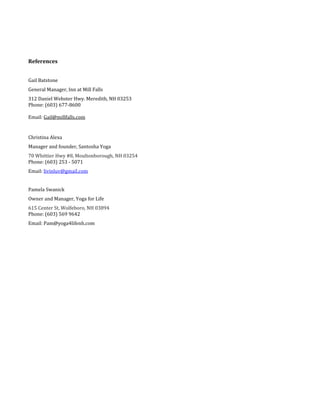 References
Gail Batstone
General Manager, Inn at Mill Falls
312 Daniel Webster Hwy. Meredith, NH 03253
Phone: (603) 677-8600
Email: Gail@millfalls.com
Christina Alexa
Manager and founder, Santosha Yoga
70 Whittier Hwy #8, Moultonborough, NH 03254
Phone: (603) 253 - 5071
Email: livinluv@gmail.com
Pamela Swanick
Owner and Manager, Yoga for Life
615 Center St, Wolfeboro, NH 03894
Phone: (603) 569 9642
Email: Pam@yoga4lifenh.com
 