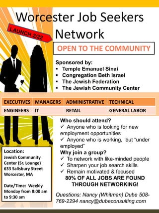 Worcester Job Seekers
Network
OPEN TO THE COMMUNITY
Location:
Jewish Community
Center (Sr. Lounge)
633 Salisbury Street
Worcester, MA
Date/Time: Weekly
Monday from 8:00 am
to 9:30 am
Sponsored by:
 Temple Emanuel Sinai
 Congregation Beth Israel
 The Jewish Federation
 The Jewish Community Center
EXECUTIVES MANAGERS ADMINISTRATIVE TECHNICAL
ENGINEERS IT RETAIL GENERAL LABOR
Who should attend?
 Anyone who is looking for new
employment opportunities
 Anyone who is working, but “under
employed”
Why join a group?
 To network with like-minded people
 Sharpen your job search skills
 Remain motivated & focused
80% OF ALL JOBS ARE FOUND
THROUGH NETWORKING!
Questions: Nancy (Whitman) Dube 508-
769-2294 nancy@dubeconsulting.com
 